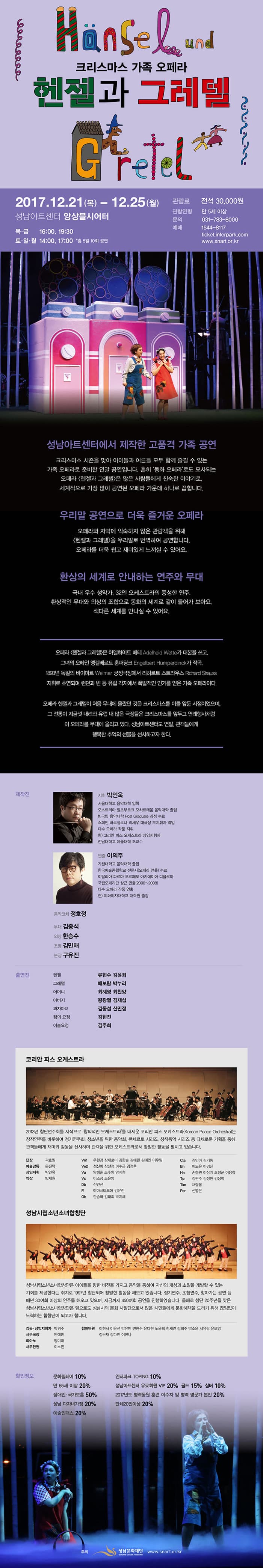 성남문화재단 크리스마스 가족 오페라 헨젤과 그레텔 12.21(목) ~ 12.25(월) 성남아트센터 앙상블시어터 목 금 16:00, 19:30 토 일 월 14:00, 17:00 총 5일 10회 공연 관람료 전석 30,000원 관람연령 만 5세이상 문의 031-783-8000 예매 1544-8117 성남아트센터에서 제작한 고품격 가족 공연 크리스마스 시즌을 맞아 아이들과 어른들 모두 함께 즐길 수 있는 가족 오페라로 준비한 연말 공연입니다. 흔히 동화 오페라로도 묘사되는 오페라 헨젤과 그레텔은 많은 사람들에게 친숙한 이야기로, 세계적으로 가장 많이 공연된 오페라 가운데 하나로 꼽힙니다. 우리말 공연으로 더욱 즐거운 오페라! 오페라와 자막에 익숙하지 않은 관람객을 위한 헨젤과 그레텔을 우리말로 번역하여 공연합니다. 오페라를 더욱 쉽고 재미있게 느끼실 수 있어요. 환상의 세계로 안내하는 연주와 무대 국내 우수 성악가. 32인 오케스트라의 풍성한 연주. 환상적인 무대와 의상의 조합으로 동화의 세계로 같이 들어가 보아요. 색다른 세계를 만나실 수 있어요 연출자 이야기 숲 속 마을. 가난하지만 사이가 좋은 헨젤과 그레텔. 그들이 좋아하는 과자는 금단의 열매이면서도, 달콤하고 행복한 또다른 세상이기도 합니다. 그 과자는 그들에게 마치 꿈과 희망과 같은 존재이니까요. 우리는 모두 꿈과 희망을 위해 나아가고 살아갑니다. 잘못된 과자를 먹어서 체하고 마음 아프기도 하지만 깨끗하고 신선한 과자는 우리의 기분을 좋게 만들지요 이 세상에 좋은 꿈과 희망들이 많아지면 마법같이 모두가 행복하고 즐거운 세상이 될 것입니다. 작년에 이어 재공연되는 2017년 올해의 헨젤과 그레텔은 이러한 꿈꾸는 아이들에게 좀더 다가가려 합니다. 새로운 조명과 동선의 구성은 좀더 많은 감동과 교훈 재미를 느낄 수 있는 시간을 선사할 것입니. 무대는 어릴적 누구나 한번쯤 꿈꾸던 아름다운 자연속 과자나라를 보여줍니다. 어린 시절 연출자 역시 동경했었던... 거기에 시련과 역경을 맞는 헨젤과그레텔의 모습을 지켜보며 함께 헤쳐나가게 될것입니다. 우리 모두 함께 말이지요~  지휘 박인욱 서울대학교 음악대학 입학 오스트리아 잘츠부르크 모차르테움 음악대학 졸업 빈국립음악대학 Post Graduate 과정 수료 스페인 바르셀로나 리세우 대극장 부지휘자 역임 다수 오페라 작품 지휘 현) 코리안 피스 오케스트라 상임지휘자 전남대학교 예술대학 조교수 연출 이의주 가천대학교 음악대학 졸업 한국예술종합학교 전문사(오페라 연출) 수료 이탈리아 파르마 오르페오 아카데미아 디플로마 국립오페라단 상근 연출(2006~2008) 다수 오페라 작품 연출 현) 이화여자대학교 대학원 출강 음악코치 정호정 무대 김종석 의상 한승수 조명 김민재 분장 구유진 출연진 헨젤 류현수 김윤희 그레텔 배보람 박누리 어머니 최혜영 최찬양 아버지 왕광열 김재섭 과자마녀 김동섭 신민정 잠의 요정 김현진 이슬요정 김주희 코리안 피스 오케스트라 2013년 창단연주회를 시작으로 창의적인 오케스트라를 내세운 코리아 피스 오케스트라는 창작연주를 비롯하여 정기연주회 청소년을 위한 음악회 콘체르토 시리즈 창작음악 시리즈 등 다채로운 기획을 통해 관객들에게 재미와 감동을 선사하며 관객을 위한 오케스트라로서 활발한 활동을 펼치고 있습니다. 단장 곽효일 예술감독 문진탁 상임지휘 박인욱 악장 방세원 Vn1 우현경 장새로미 김한솔 김예린 이우림 Vn2 정신비 장선정 이수근 김정후 Va 양혜순 조수영 양지현 Vc 이소정 조은영 Db 신인선 R 야마시타오예 김유진 Ob 한승화 김태희 박짛 Cla 김민아 김기동 Bn 이도은 이경진 Hn 손형원 이상기 조항군 이용학 Tp 김판주 김성환 김상학 Tim 채험봄 Per 신영은 성남시립소년소녀합창단 성남시립소년소녀합창단은 아이들을 향한 비전을 가지고 음악을 통하여 자신의 개성과 소질을 개발할 수 있는 기회를 제공한다는 취지로 1997년 창단되어 활발한 활동을 해오고 있습니다. 정기연주, 초청연주, 찾아가는 공연 등 매년 30여회 이상의 연주를 해오고 있으며 지금까지 450여회 공연을 진행하였습니다. 올해로 창단 20주년을 맞은 성남시립소년소녀합창단은 앞으로도 성남시의 문화사절단으로서 많은 시민들에게 문화혜택을 드리기 위해 끊임없이 노력하는 합창단이 되고자 합니다. 할인정보 문화릴레이 10% 만 65세 이상 20% 장애인 국가보훈 50% 성남 다자녀 가정 20% 예술인패스20% 인터파크 TOPING 10% 성남아트센터 유료회원 VIP 20% 골드 15% 실버 10% 2017년도 병력동원 훈련 이수자 및 병역 명문가 본인 20% 단체 20인이상 20% 주최 성남문화재단 www.snart.or.kr
