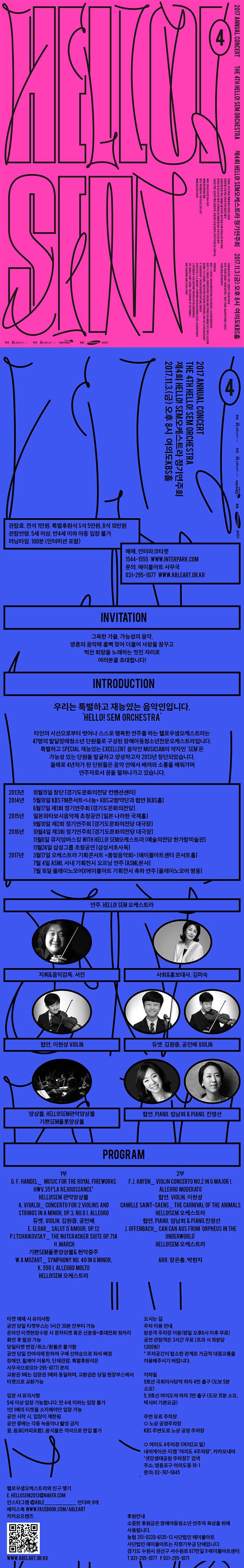 2017 ANNUAL CONCERT  THE 4TH HELLO! SEM ORCHESTRA 제4회 HELLO! SEM오케스트라 정기연주회 2017.11.3(금) 오후8시 여의도KBS홀 관람료 전석 1만원 특별후원석 S석 5만원, R석 10만원 관람연령 5세이상 만4세이하 아동 입장 불가 러닝타임 100분(인터미션 포함) 예매 인터파크티켓 1544-1555 www.INTERPARK.COM 문의 에이블아트 사무국 031-295-1077 WWW.ABLEART.OR.KR INVITATION 그윽한 가을, 가능성의 음악, 영혼의 음악에 흠뻑 젖어 더불어 사랑을 꿈꾸고 벅찬 희망을 노래하는 멋진 자리로 여러분을 초대합니다! INTRODUCTION 우리는 특별하고 재능있는 음악인입니다. HELLO! SEM ORCHESTRA 타인의 시선으로부터 벗어나 스스로 행복한 연주를 하는 헬로우샘오케스트라는 47명의 발달장애청소년 단원들로 구성된 장애아동청소년전문오케스트라입니다. 특별하고 SPECIAL 재능있는 EXCELLENT 음악인 MUSICIAN의 약자인 SEM은 가능성 있는 단원을 발굴하고 양성하고자 2013년 창단되었습니다. 올해로 4년차가 된 단원들은 음악 안에서 배려와 소통을 배워가며 연주자로서 꿈을 펼쳐나가고 있습니다. 2013년 10월 15일 창단 경기도문화의전다 컨벤션센터 2014년 5월 10일 KBS FM콘서트 나눔 KBS교향악단과 협연 KBS홀 6우러17일 제1회 정기연주회 경기도문화의전당 2015년 일본와타보시음악제 초청공연 일본 나라현 국제홀 9월 10일 제2회 정기연주회 경기문화의전당 대극장 2016년 10월 4일 제3회 정기연주회 경기도문화의전다당 대극장 11월 6일 뮤지엄버스킹 WITH HELLO! SEM오케스트라 예술의전당 한가람미술관 11월 24일 삼성그룹 초청공연 삼성서초사옥 2017년 3월 17일 오케스트라 기획콘서트 봄빛음악회 에이블아트센터 콘서트홀 7월 4일 ASML 사내 기획전시 오프닝 연주 ASML본사 7월 16일 플레이노모어X에이블아트기획전시 축하 연주 플레이노모어 명동 연주. HELLO! SEM 오케스트라 지휘 앤 음악감독 서진 사회 앤 홍보대산 김미숙 협연 이현성 VIOLIN 듀엣 김원중, 공민재 VIOLIN 앙상블 HELLO!SEM관악앙상블 기쁜SEM플로앙상블 협연 PIANO 임남희 앤 PIANO 진영선 PROGRAM 1부 GFHANDEL_ MUSIC FOR THE ROYAL FIREWORKS HWV.351 LA REJOUISSANCE HELLO!SEM 관악앙상블 A.VIVALDI_CONCERTO FOR 2 VIOLINS AND STRINGS IN AMINOR, OP.3,NO8 I. ALLEGRO 듀엣. VIOLIN. 김원중 공민배 E.ELGAR_SALUT DAMOUR. OP.12 P.I.TCHALKOVSKY_THE NUTCRACKER SUITE OP.71A Ⅱ.MARCH 기쁜SEM플롯앙상블 앤 현악중주 W.A MOZART_ SYMPHONY NO. 40 IN G MINOR. K.550 I. ALLEGRO MOLTO HELLO!SEM 오케스트라 2부 F.J. HAYDN_ VIOLIN CONCERTO NO.2 IN G MAJOR I. ALLEGRO MODERATO 협연. VIOLIN. 이현성 CAMILLE SAINT-SAENS_ THE CARNIVAL OF THE ANIMALS HELLO!SEM 오케스트라 협연. PIANO. 임남희 앤 PIANO.진영선 J. OFFENBACH_ CAN CAN AUS FROM ORPHEUS IN THE UNDERWORD HELLO!SEM 오케스트라 ARR. 장은총, 박현지 티켓 예매 시 유의사항 공연 당일 티켓부스는 1시간 30분 전부터 가능 온라인 티켓현장수령 시 문자티켓 혹은 신분증+휴대전화 뒷자리 확인 후 발권 가능 당일티켓 변경/취소.환불은 불가함 공연 당일 잔여석에 한하여 구매 선착순으로 좌석 배정 장애인, 휠체어 이용자, 단체관람, 특별후원석으 사무국으로(031-295-1077) 문의 교환권1매는 입장권 1매와 동일하며, 교환권은 당일 현장부스에서 티켓으로 교환가능 입장 시 유의사항 5세 이상 입장 가능합니다. 만 4세 이하는 입장 불가 1인 1매의 티켓을 소지해야만 입장 가능 공연 시작 시, 입장이 제한 됨 공연 중에는 각종  녹음이나 촬영 금지 꽃, 음료(커피포함), 음식물은 객석으로 반입 불가 오시는 길 추차 이용 안내 방문객 주차장 이용(평일 오후6시 이후 무료) 공연 관람객은 3시간 무료 (초과 시 10분당 1,000원) * 주차공간이 협소한 관계로 가급적 대중교통을 이용해주시기 바랍니다. 지하철 9호선 국회의사당역 하차 4번 출구(도보 5분 소요) 5,9호선 여의도역 하차 3번 출구(도보 15분 소요, 택시비 기본요금) 주변 유료 주차장 노상 공영주차장 KBS 주변도로 노상 공영 주차장 여의도4주차장(여의2교 밑) 내비게이션 : 티맵 여의도 4주차장, 카카오내비 샛강생태공원 주차장 3 검색 주소: 영등포구 여의도동 19-1 문의: 02-747-5645 헬로우샘오케스트라와 친구 맺기 E.HELLOSEM2013@NAVER.COM 인스타그램 @ABLE_________ 언더바 9개 페이스북 WWW.FACEBOOK.COM/ABLEART 카카오프랜즈 WWW.ABELART.OR.KR 후원안내 소중한 후원금은 장애아동 청소년 연주자 육성을 위해 사용됩니다. 농협 351-0220-6135-13 사단법인 에이블아트 사단법인 에이블아트는 지정기부금 단체입니다. 경기도 수원시 권선구 서수원로 617번길 9 에이블아트센터 전화 031-295-1077 팩스 031-295-1071