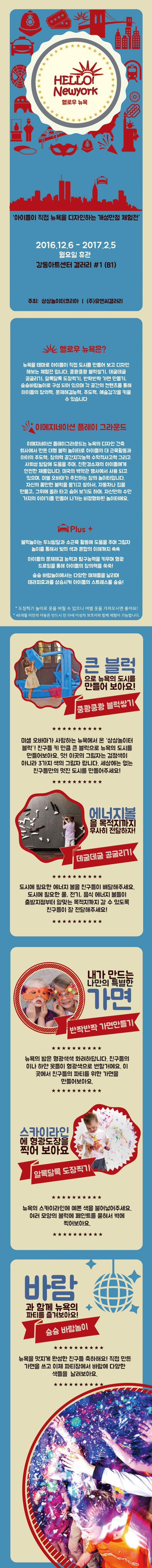 HELLO! Newyork 헬로우 뉴욕 아이들이 직접 뉴욕을 디자인하는 개성만점 체험전 2016.12.6~2017.2.5 월요일 휴관 강동아트센터 갤러리 1(B1) 주최 상상놀이터코리아 (주유엔씨갤러리 헬로우뉴욕은? 뉴욕을 테마로 아이들이 직접 도시를 만들어 보고 디자인 해보는 체험전입니다. 쿵쾅쿵쾅 블럭쌓기 데굴데굴 공굴리기 알록달록 도장찍기 반짝반짝 가면 만들기 슝슝바람놀이로 구성되어 있으며 각 공간의 컨텐츠를 통해 아이들의 창의력 문제해결능력 주도력 예술감각을 키울 수 있습니다. 이메지네이션 플레이 그라운드 이메지네이션 플레이그라운드는 뉴욕의 디자인 건축회사에서 만든 대형 블럭 놀이터로 아이들의 대 근육활동과 아이의 주도력 창의력 공간지각능력 수학적사고력 그릭 사회성 발달에 도움을 주며 친환경소재의 아이들에게 안전한 제품입니다. 미국의 백악관 행사에서 사용되고 있으며 미쉘 오바마가 추천하는 창의 놀이터입니다. 자신의 몸만한 블럭을 옮기고 쌓아서 자동차나 집을 만들고 그위에 올라타고 숨어 보기도 하며 자신만의 수만가지의 이야기를 만들어 나가는 비정형화된 놀이터에요. Plus 블럭놀이는 두뇌발달과 소근육활동에 도움을 주며 그림자놀이를 통해서 빛의 색과 혼합의 이해까지 쏙쏙 아이들의 문제해결 능력과 탐구능력을 키우며 형광드로잉을 통해 아이들의 창의력을 쑥쑥! 슝슝 바람놀이에서는 다양한 매체들을 날리며 테라피효과를 상승시켜 아이들의 스트레스를 슝슝! 도장찍기 놀이로 옷을 버릴 수 있으니 여벌 옷을 가져오시면 좋아요! 48개월 미만의 아동은 반드시 만19세 이상의 보호자와 함께 체험이 가능합니다. 큰 블럭 으로 뉴욕의 도시를 만들어 보아요! 쿵쾅쿵쾅 블럭쌓기 미셸 오바마가 사랑하는 뉴욕에서 온 상상놀이터블럭! 친구들 키 만큼 큰 블럭으로 뉴욕의 도시를 만들어보아요. 앗! 이곳의 그림자는 검정색이 아니라 3개지 색의 그림자입니다. 세상에는 없는 친구들만의 멋진 도시를 만들어주세요! 에너지볼을 목적지까지 무사히 전달하자! 데굴데굴 공굴리기 도시에 필요한 에너지 볼을 친구들이 배달해주세요. 도시에 필요한 물 전기 음식 에너지 볼들이 출발지점부터 알맞는 목적지까지 갈 수있도록 친구들이 잘 전달해주세요! 내가 만드는 나만의 특별한 가면 반짝반짝 가면만들기 뉴욕의 방은 형광색색 화려하답니다. 친구들의 이나 하얀 옷들이 형광색으로 변할거에요. 이곳에서 친구들의 파티를 위한 가면을 만들어보아요.스카이라인에 형광도장을 찍어 보아요 얼록달록 도장찍기 뉴욕의 스카이라인에 예쁜 색을 불어넣어주세요 여러 모양의 블럭에 페인트를 묻혀서 벽에 찍어보아요 바람과 함꼐 뉴욕의 파티를 즐겨보아요! 슝슝 바람놀이 뉴욕을 멋지게 완성한 친구들 축하해요! 직접 만든 가면을 쓰고 이제 파티장에서 바람에 다양한 색들을 날려보아요.