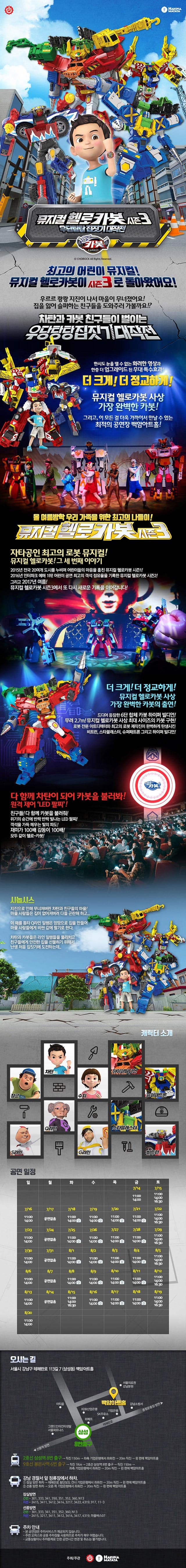HAKUNA MATATA 뮤지컬 헬로카봇 시즌3 우당탕탕 집짓기 대작전 헬로카봇 뮤지컬 헬로카봇 최고의 어린이 뮤지컬! 뮤지컬 헬로카봇이 시즌3로 돌아왔어요! 우르르 쾅쾅 지진이 나서 마을이 무너졌어요! 집을 잃어 슬퍼하는 친구들을 도와주러 가볼까요!? 차탄과 카봇 친구들이 벌이는 우당탕탕 집짓기 대작전 한시도 눈을 뗄 수 없는 화려한 영상과 한층 더 업그레이드 된 무대 특수효과! 더 크게! 더 정교하게! 뮤지컬 헬로카봇 사상 가장 완벽한 카봇! 그리고, 이 모든 걸 더욱 가까이서 만날 수 있는 최적의 공연장 백암아트홀! 올 여름방학 우리 가족을 위한 최고의 나들이! 뮤지컬 헬로카봇 시즌3 자타공인 최고의 로봇 뮤지컬! 뮤지컬 헬로카봇! 그 세 번째 이야기 2015년 전국 20여개 도시를 누비며 어린이들의 마음을 훔친 뮤지컬 헬로카봇 시즌1! 2016년 인터파크 예매 1우! 어린이 공연 최고의 객석 점유율을 기록한 뮤지컬 헬로카봇 시즌2! 그리고 2017년 여름! 뮤지컬 헬로카봇 시즌3에서 또 다시 새로운 기록을 이어갑니다! 더 크게! 더 정교하게! 뮤지컬 헬로카봇 사상 가장 완벽한 카봇의 출연! 드디어 등장한 6단 합체 카봇 하이퍼 빌디언! 무려 2.7m! 뮤지컬 헬로카봇 사상 최대 사이즈의 카봇 구현! 로봇 전문 아트디렉터와 최고의 로봇 제작진이 완벽하게 탄생시킨 비트런, 스타블래스터, 슈퍼패트론 그리고 하이퍼 빌디언! 다 함깨 차탄이 되어 카봇을 불러봐! 원격 제어 LED 친구들! 다 함께 카봇을 불러줘! 위기의 순간에 반짝 반짝 빛나는 LED 팔찌! 객석을 가득 메우는 빛의 파도! 재미가 100배 감동이 100배! 모두 같이 헬로~ 카봇! 시놉시스 지진으로 인해 무너져버린 차탄과 친구들의 마을! 마을 사람들은 집이 없어져버려 다들 곤란해하고... 이 때를 틈타 Q라인 일행은 엉망으로 집을 만들어 마을 사람들에게 비싼 값에 팔기로 한다. 차탄과 카봇들은 라인 일행들을 물리치고 친구들에게 아전한 집을 선물하기 위해서 난생 처음 집짓기에 도전하는데... 캐릭터 소개 차탄 장군 S라인 Q라인 쉬 하이퍼빌디언 슈퍼패트론 스타블래스터 G라인 비트런 공연일정 공연시간 정보 평일(화~금), 일요일 : 오전 11시, 오후 2시 / 토요일, 공휴일(8/15) : 오전 11시, 오후 2시, 오후 4시30분 월 공연없음 오시는 길 서울시 강남구 태헤란로 113길 7(삼성동) 백암아트홀 2홓선 삼성역 8번 출구 - 직진 150m - 좌측 기업은행에서 좌회전 - 왼 편에 백암아트홀 9호선 봉은사역 6번 출구 직진 1Km - 2호선 삼성역 8번출구 - 직진 150m - 좌측 기업은행에서 좌회전 - 20m직진 - 왼 편에 백암아트홀 강남 경찰서 앞 정류장에서 항차 1 잠실방면 하차 - 테헤란로 횡단보도 건너 기업은행에서 좌회전 - 20m 직진 - 왼 편에 백암아트홀 2 선릉 방면 하차 - 오른 쪽 기업은행에서 좌회전 - 20m 직진 - 왼 편에 백암아트홀 잠실방면 간선 301, 333, 341, 350, 351, 352, 360, N13 지선 2415, 3411,3412,3414,3217,3422,4319,917,11-3 선릉방면 간선 301, 333, 341, 351, 352, 360, N13 지선 2415, 3217, 3411, 3412, 3414, 3417, 4319 마을버스07 주차 안내 본 공연장은 주차서비스가 제공되지 않습니다. 주변 오피스와 공용 주차장을 사용하므로 매우 어렵습니다. 교통상황이나 주차문제로 인한 공연시간 변경 및 취소는 불가합니다. 주최/주관 HAKUNA MATATA