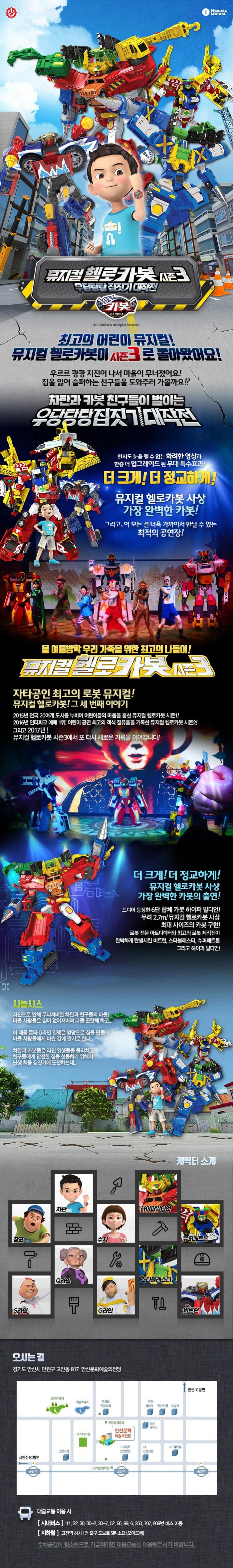 HAKUNA MATATA 뮤지컬 헬로카봇 시즌3 우당탕탕 집짓기 대작전 헬로카봇 뮤지컬 헬로카봇 최고의 어린이 뮤지컬! 뮤지컬 헬로카봇이 시즌3로 돌아왔어요! 우르르 쾅쾅 지진이 나서 마을이 무너졌어요! 집을 잃어 슬퍼하는 친구들을 도와주러 가볼까요!? 차탄과 카봇 친구들이 벌이는 우당탕탕 집짓기 대작전 한시도 눈을 뗄 수 없는 화려한 영상과 한층 더 업그레이드 된 무대 특수효과! 더 크게! 더 정교하게! 뮤지컬 헬로카봇 사상 가장 완벽한 카봇! 그리고, 이 모든 걸 더욱 가까이서 만날 수 있는 최적의 공연장! 올 여름방학 우리 가족을 위한 최고의 나들이! 뮤지컬 헬로카봇 시즌3 자타공인 최고의 로봇 뮤지컬! 뮤지컬 헬로카봇! 그 세 번째 이야기 2015년 전국 20여개 도시를 누비며 어린이들의 마음을 훔친 뮤지컬 헬로카봇 시즌1! 2016년 인터파크 예매 1위! 어린이 공연 최고의 객석 점유율을 기록한 뮤지컬 헬로카봇 시즌2! 그리고 2017년 여름! 뮤지컬 헬로카봇 시즌3에서 또 다시 새로운 기록을 이어갑니다! 더 크게! 더 정교하게! 뮤지컬 헬로카봇 사상 가장 완벽한 카봇의 출연! 드디어 등장한 6단 합체 카봇 하이퍼 빌디언! 무려 2.7m! 뮤지컬 헬로카봇 사상 최대 사이즈의 카봇 구현! 로봇 전문 아트디렉터와 최고의 로봇 제작진이 완벽하게 탄생시킨 비트런, 스타블래스터, 슈퍼패트론 그리고 하이퍼 빌디언! 시놉시스 지진으로 인해 무너져버린 차탄과 친구들의 마을! 마을 사람들은 집이 없어져버려 다들 곤란해하고... 이 때를 틈타 Q라인 일행은 엉망으로 집을 만들어 마을 사람들에게 비싼 값에 팔기로 한다. 차탄과 카봇들은 라인 일행들을 물리치고 친구들에게 아전한 집을 선물하기 위해서 난생 처음 집짓기에 도전하는데... 캐릭터 소개 차탄 장군 S라인 Q라인 쉬 하이퍼빌디언 슈퍼패트론 스타블래스터 G라인 비트런 오시는 길 경기도 안산시 단원구 고잔동 817 안산문화예술의전당 대중교통 이용 시 시내버스 11, 22, 30, 30-2, 30-7, 52, 66, 99, 6, 350, 707, 909번 버스이용 지하철 고잔역 하차 1번출구 도보로 5분 소 요(오이도행) 주차공간이 협소하므로 가급적이면 대중교통을 이용해주시기 바랍니다.