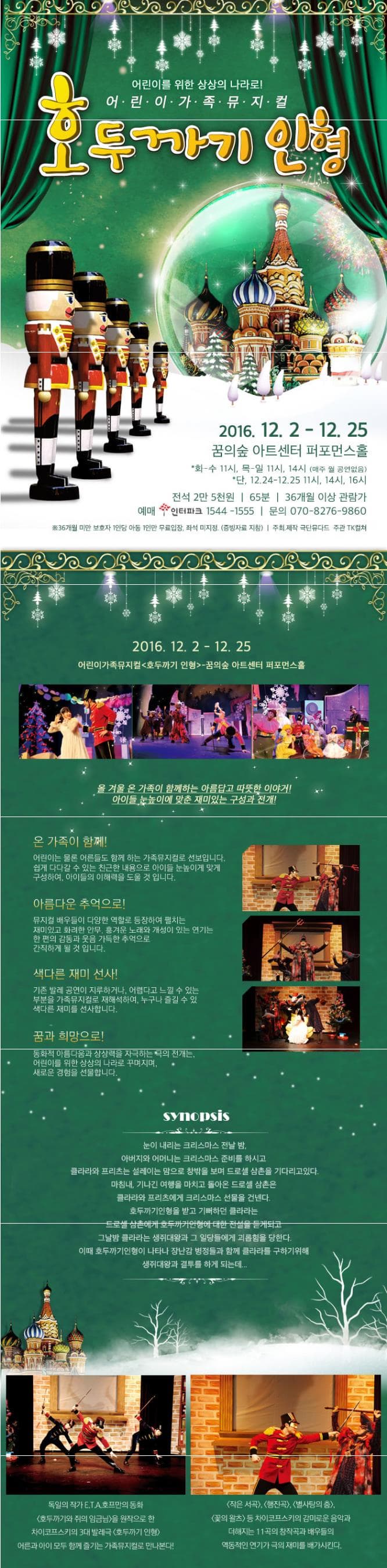 어린이를 위한 상상의 나라로! 어린이 가족 뮤지컬 호두까기 인형 2016.12.2~12.25 꿈의숲 아트센터 퍼포먼스홀 화~수 11시 목~일 11시 14시 (매주 월 공연없음) 단 12.24~12.25 11시 14시 16시 전석 2만 5천원 65분 36개월 이상 관람가 예매 인터파크 1544-1555 문의 070-8276-9860 36개월 미만 보호자 1인당 아동 1인만 무료입장 좌석 미지정(증빙자료 지참) 주최 제작 극단 뮤다드 주관 TK컬쳐 2016.12.2~12.25 어린이가족뮤지컬 호두까기 인형 꿈의숲 아트센터 퍼포먼스 홀 올 겨울 온가족이 함께하는 아름답고 따뜻한 이야기! 아이들 눈높이에 맞춘 재미있는 구성과 전개! 온 가족이 함께! 어린이는 물론 어른들도 함께 하는 가족뮤지컬로 선보입니다. 쉽게 다가갈 수 있는 친근한 내용으로 아이들 눈높이에 맞게 구성하여 아이들의 이해력을 도울 것입니다. 아름다운 추억으로! 뮤지컬 배우들이 다양한 역할로 등장하여 펼치는 재미있고 화려한 안무 흥겨운 노래와 개성이 있는 연기는 한 편의 감동과 웃음 가득한 추억으로 간직하게 될 것입니다. 색다른 재미 선사! 기존 발레 공연이 지루하거나 어렵다고 느낄 수 있는 부분을 가족뮤지컬로 재해석하여 누구나 즐길 수 있 색다른 재미를 선사합니다. 꿈과 희망으로! 동화적 아름다움과 상상력을 자극하는 극의 전개는 어린이를 위한 상상의 나라로 꾸며지며 새로운 경험을 선물합니다. synopsis 눈이 내리는 크리스마스 전날 밤. 아버지와 어머니는 크리스마스 준비를 하시고 클라라와 프리츠는 설레이는 맘으로 창밖을 보며 드로셀 삼촌을 기다리고있다. 마침내 기나긴 여행을 마치고 돌아온 드로셀 삼촌은 클라라와 프리츠에게 크리스마스 선물을 건넨다. 호두까기인형을 받고 기뻐하던 클라라는 드로셀 삼촌에게 호두까기인형에 대한 전설을 듣게되고 그날밤 클라라는 생쥐대왕과 그 일당들에게 괴롭힘을 당한다. 이때 호두까기인형이 나타나 장난감 병정들과 함께 클라라를 구하기 위해 생쥐대왕과 결투를 하게 되는데...독일의 작가 E.T.A호프만의 동화 호두까기와 쥐의 임금님을 원작으로 한 차이코프스키의 3대 발레극 호두까기 인형 어른과 아이 모두 함께 즐기는 가족뮤지컬로 만나본다! 작은 서곡 행진곡 별사탕의 춤 꽃의 왈츠등 차이코프스키의 감미로운 음악과 더해지는 11곡의 창작곡과 배우들의 역동적인 연기가 극의 재미를 배가시킨다.