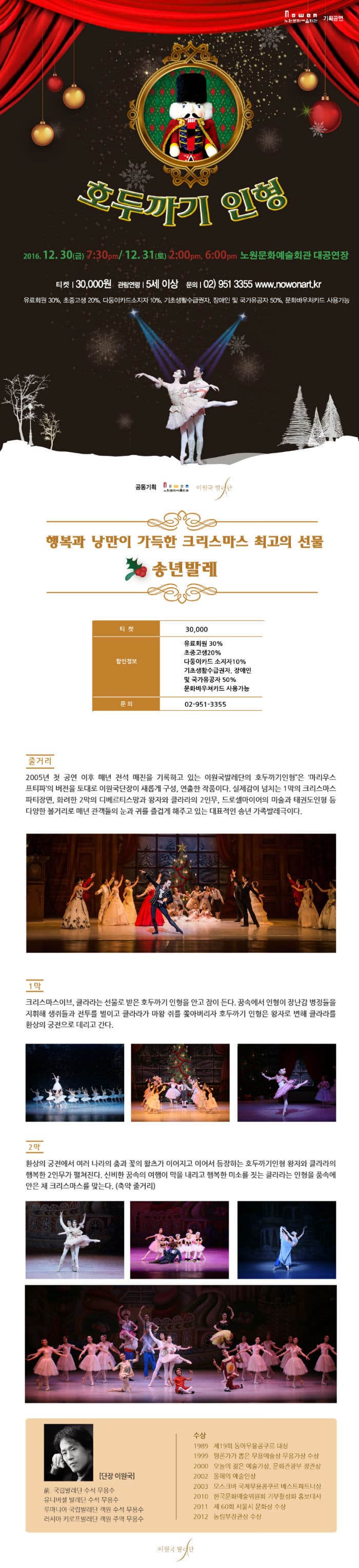 노원문화에술회관 기획공연 호두까기 인형 2016.12.30(금) 7:30PM 12.31(토) 2:00PM 6:00PM 노원문화예술회관 대공연장 티켓 30000원 관람연령 5세 이상 문의 02-951-3355 www.nowonart.kt 유효회원 30% 초중고생 20% 다둥이카드소지자 10% 기초생활수급권자 장애인 및 국가유공자 50% 문화바우처카드 사용가능 공동기획 노원문화예술회관 이원국발레단 행복과 낭만이 가득한 크리스마스 최고의 선물 송년발레 티켓 30000 할인정보 유료회원 30% 초중고생 20% 다둥이카드소지자 10% 기초생활수급권자 장애인 및 국가유공자 50% 문화바우쳐카드 사용가능 문의 02-951-3355 줄거리 2005년 첫 공연 이후 매년 전석 매진을 기록하고 있는 이원국발레단의 호두까기인형은 마리우스프티파의 버전을 토대로 이원국단장이 새롭게 구성. 연출한 작품이다. 실제감이 넘치는 1막의 크리스마스 파티장면. 화려한 2막의 디베르티스망과 왕자와 클라라의 2인무 드로셀마이어의 미술과 태권도 인형 등 다양한 볼거리로 매년 관객들의 눈과 귀를 즐겁게 해주고 있는 대표적인 송년 가족발레극이다. 1막 크리스마스이브 클라라는 선물로 받은 호두까기 인형을 안고 잠이 든다 꿈속에서 인형이 장난감 병정들을 지휘해 생쥐들과 전투를 벌이고 클라라가 마왕 쥐를 쫒아버리자 호두까기 인형은 왕자로 변해 클라라를 환상의 궁전으로 데리고 간다. 2막 환상의 궁전에서 여러 나라의 춤과 꽃의 왈츠가 이어지고 이어서 등장하는 호두까기인형 왕자와 클라라의 행복한 2인무가 펼쳐진다. 신비한 꿈속의 여행이 막을 내리고 행복한 미소를 짓는 클라라는 인형을 품속에 안은 채 크리스마스를 맞는다(축약 줄거리) 단장 이원국 국립발레단 수석 무용수 유니버설 발레단 수석 무용수 루마니아 국립발레단 객원 수석 무용수 러시아 키로프발레단 객원 주역 무용수 수상 1989 재 19회 동아무용콩쿠르 대상 1999 평론가가 뽑은 무용예술상 무용가상 수상 2000 오늘의 젊은 예술가상 문화관광부 장관상 2002 올해의 예술인상 2003 모스크바 국제무용콩쿠르 베스트파트너상 2010 한국문화예술위원회 기부활성화 홍보대사 2011 제 60회 서울시 문화상 수상 2012 농림부장관상 수상 이원국 발레단