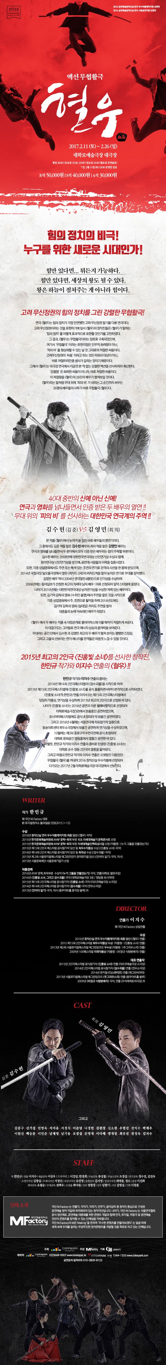 2016 공연예술창작산실 연극 우수작품제작지원 선정작 2016 공연예술창작산실 연극 시범공연지원 선정작 액션무협활극 혈우 2017.2.11(토) ~ 2.26(일) 대학로예술극장 대극장 평일 20:00 | 토요일 15:00, 19:00 | 일요일 16:00 (월요일 공연없음) * 단, 2월 11일 (토) 19:00 공연만 있음 R석   50,000 원 S석   40,000 원 A석   30,000 원 힘의 정치의 비극! 누구를 위한 새로운 시대인가! 힘만 있다면... 뭐든지 가능하다. 힘만 있다면, 세상의 왕도 될 수 있다. 왕은 하늘이 점쳐주는 게 아니라 힘이다. 고려 무신정권의 힘의 정치를 그린 강렬한 무협활극! 연극 혈우는 힘의 정치가 가장 만연했던 고려 무신정권 마릭를 다룬 연극이다. 고려 무신정권이라는 것을 표현하기에 앞서 혈우의 창작진들은 혈우가 말하는 힘의 정치를 어떻게 효과적으로 표현할 것인가를 고민하였다. 그 결과 혈우는 무협활극이라는 장르로 구축되었으며, 여기서 무협활극 이라는 표현지점은 안무적 화려함이 아닌, 피의 비를 형상화활 수 있는 날 것 그대로의 처절한 싸움이다. 고려무신정권의 싸움이라고 하는 것은 미화의 대상이 아닌, 바로 처절하리만큼 생사가 갈리는 장이기 때문이다. 그래서 혈우는 대극장 연극에서 지금껏 본 적 없는 강렬한 액션을 선사하리라 확신한다. 강렬함은 화려한 싸움이 아니라, 바로 처절한 싸움이다. 이 처절함을 혈우의 26인 배우가 펼쳐보일 것이다. 혈우라는 말처럼 무대 위에 피의 비 가 내리는 그 순간까지 싸우는 26명의 배우들의 사투가 바로 무협활극 혈우다. 40대 중반의 신예 아닌 신예! 연극과 영화를 넘나들면서 인증 받은 두 배우의 열연!! 무대 위의 피의 비 를 선사하는 대한민국 연극계의 주역!! 김수현(김준) VS 김영민(최의) 본 작품 혈우에서 눈여겨 볼 점은 바로 배우들의 명연기이다. 그 중에서도 김준 역을 맡은 김수현 배우와 최의 역을 맡은 김영민 배우는 연극과 영화를 넘나들면서 두 분야에서 모두 인증 받은 배우라는 점이 주목할 부분이다. 김수현 배우는 2008년에 대한민국연극대상 신인연기상 수상과 함께 동아연극상 신인연기상을 받으며, 공연계 사람들의 이목을 집중시켰다. 또한, 각종 상업영화에서도 주연 또는 특색 있는 조연의 연기로 관객의 시선을 한 몸에 받았으며, 2014년 국립극장 달오름극장에서 열린 리차드 2세의 리차드역을 맡아 농익은 연기로 무대를 장악했다. 김영민 배우 역시 2004년 연극열전 햄릿 으로 인기상을 수상하며 2006년에는 동아일보가 선정한 최고의 차세대 남자 배우 1위로 선정되어 일약 스타덤에 올랐다. 나아가 2010년에는 대한민국연극대상 남자연기상을 수상한 저력 있는 배우이다. 또한, 김기덕 감독의 영화 수취인 불명 에서 주연을 맡을 것을 시작으로 각종 상업영화에서 주,조연으로 활약을 하며 2014년도에도 김기덕 감독의 영화 일대일 까지도 주연을 맡아 대중들의 눈에 익숙해진 배우가 되었다. 혈우 에서 두 배우는 작품 속 대립관계로 클라이막스에 이를 때까지 처절하게 싸운다. 이 대결구도는 그야말로 연극 에너지 상승의 끝자락을 보여준다. 무대라는 공간 안에서 김수현과 김영민 최고의 두 배우가 펼쳐 보이는 팽팽한 긴장감, 그리고 그들의 선보이는 연기 에너지를 관객들은 마음껏 느낄 수 있을 것이다. 2015년 최고의 2인극 진홍빛 소녀를 선사한 창작진,  한민규 작가와 이지수 연출의 혈우!! 한민규 작가와 이지수 연출의 콤비는 2014년 제14회 2인극페스티벌의 잠수괴물을 시작으로 하여 2015년 제15회 2인극페스티벌에 진홍빛 소녀를 공식 출품하면서부터 본격적으로 시작되었다. 진홍빛 소녀(작.한민규/연출.이지수)는 제15회 2인극페스티벌에서 당당히 작품상, 연기상을 수상하며 2015년 최고의 2인극으로 선정된 바 있다. 나아가 진홍빛 소녀는 2016년 공연과 이론 웍ㄹ례비평작으로 선정되어 대학로예술극장3관에서 보름동안 공연하였으먀, 유시어터페스티벌에도 공식 초청되어 약 보름간 공연하였다. 그리고 2016년 4월에는 서울연극제 자유참가작 일환으로 동숭아트센터 꼭두소극장에서 보름간 공연하여 연기상을 수상하였으며, 10월에는 제3회 종로구우수연극전에 공식 초청되어 대학로 문화공간 엘림호에서 열흘간 공연한 바 있다. 이렇듯, 한민규 작가와 이지수 연출의 콤비로 탄생된 진홍빛 소녀는 대학로 순수 전통 2인극의 열풍을 불어왔다. 그리고 마침내 한민규 작가와 이지수 연출은 오랫동안 다듬었던 무협활극 혈우를 꺼내어 2016 창작산실 우수작품에 선정되어 다가오는 2017년 2월 대학로예술극장 대극장에서 선보인다. WRITER 작가 한민규 現 극단 M.Factory 대표 前 뮤지컬 창작소 불과얼음 단장(2015.1-12) 수상 및 작품경력 안내 DIRECTOR 연출가 이지수 現 극단 M.Factory 상임연출 수상 및 대표 연출작 안내 CAST 김준 역 김수현 최의 역 김영민 그리고 김종구, 신기섭, 민병욱, 서지유, 서정식, 이준녕, 나경민, 김관장, 신소현, 우범진, 전익수, 박재우, 이원선, 백승문, 이민준, 남재영, 남기용, 조경섭, 문병재, 이다혜, 맹재렬, 최우진, 전정욱, 김지수 STAFF 작 한민규| 연출 이지수| 예술감독 이상우| 드라마터그 이강임, 한경희| 무술감독 류성철| 무술조감독 조경섭| 연기감독 정수진, 김진옥| 조명디자인 김광섭| 무대디자인 서정인| 의상디자인 유진영| 음향감독 김서영| 영상디자인 최대용, 정오| 분장 이선화| 제작감독 유철승| 무대감독 권혁우| 조연출 곽다원| 작곡 정현정| 안무 임향기| 사진 김명집| 기획 이창훈 단체 소개  MFactory 공연예술창작소 극단 M.Factory는 연출가, 극작가, 작곡가, 안무가, 음악감독 등 창작진 중심으로 구성된 공연예술 창작 작업에 최적화되어 있는 창작극단입니다. 나아가, 극단 M.Factory는 서울연극협회 공식 정단체로, 공연예술 대중화를 위한 콘텐츠 개발과 함께 연극, 뮤지컬, 무용극 및 공연예술 전반의 콘텐츠를 창작할 수 있는 단체임을 자부합니다. 극단 M.Factory의 M은 Making 을 뜻하며 우수한 콘텐츠를 만들어보겠다 는 일념 하에 세계 속에 우리를 알리는 무궁무진한 창작콘텐츠를 개발할 것을 목표로 하고 있는 단체입니다. 주최 한국문화예술위원회 주관 M.Factory 기획 컬쳐루트 예매처 한국문화예술위원회 02-3668-0007 인터파크 1544-1555 공연무의 컬쳐루트 010-2809-8123