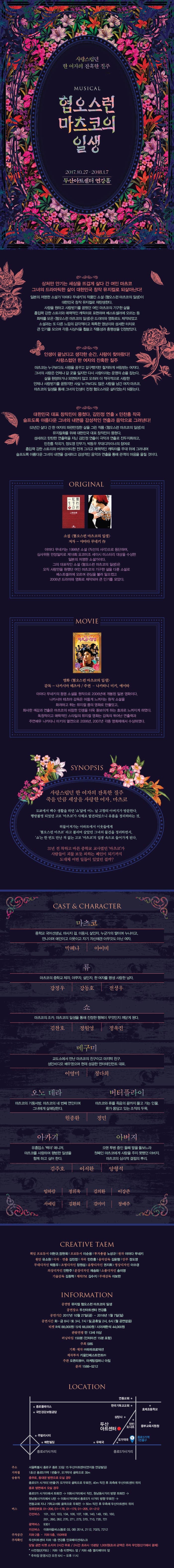 사랑스럽던 한 여자의 잔혹한 질주 MUSICAL 혐오스런 마츠코의 일생 2017.10.27 ~ 2018.1.7 두산아트센터 연강홀 상처만 안기는 세상을 뜨겁게 살다 간 여인 마츠코 그녀의 드라마틱한 삶이 대한민국 창작 뮤지컬로 되살아난다! 일본의 저명한 소설가 야마다 무네키의 작품인 소설 혐오스런 마츠코의 일생이 대한민국 창작 뮤지컬로 재탄생한다. 사랑을 원하고 사랑받기를 꿈꿨던 여인 마츠코의 기구한 삶을 흡입력 강한 스토리와 매력적인 캐릭터로 표현하며 베스트셀러에 오르는 등 소설과는 또 다른 느낌의 감각적이고 독특한 영상미와 섬세한 터치로 큰 인기를 모으며 각종 시상식을 휩쓸고 작품성과 흥행성을 인정받았따. 인생이 끝났다고 생각한 순간, 사랑이 찾아왔다! 사랑스럽던 한 여자의 잔혹한 질주 마츠코는 누구보다도 사랑을 꿈꾸고 갈구했지만 철저하게 버림받는 여자다. 그녀의 사랑은 언제나 갈 곳을 잃지만 다시 사랑이라는 운명의 손을 잡는다. 삶을 원망하거나 외면하지 않고 오히려 더 적극적으로 사랑한 언제나 사랑받기를 꿈꿨지만 사실 누구보다도 많은 사랑을 남긴 여자 마츠코. 마츠코의 일생을 통해 그녀의 인생이 진정 혐오스러운 삶이었는지 되묻는다. 대한민국 대표 창작진이 뭉쳤다. 김민정 연출 x 민찬홍 작곡 슬프도록 아름다운 그녀의 내면을 감성적인 연출과 음악으로 그려낸다! 53년간 살다 간 한 여자의 파란만장한 삶을 그린 작품 혐오스런 마츠코의 일생의 뮤지컬화를 위해 대한민국 대표 창작진이 뭉쳤다. 섬세하고 탄탄한 연출력을 지닌 김민정 연출이 극작과 연출로 진두지휘하고 민찬홍 작곡가, 정도영 안무가, 박동우 무대디자이너의 참여로 흡입력 강한 스토리와 버라이어티한 전개 그리고 매력적인 캐릭터를 무대 위에 그려내며 슬프도록 아름다운 그녀의 내면을 섬세하고 감성적인 음악과 연출을 통해 관객의 마음을 울릴 것이다. ORIGINAL 소설 혐오스런 마츠코의 일생 저자 - 야마다 무네키 야마다 무네키는 1998년 소설 직선의 시가긍로 등단하여 심사위원 만장일치로 제 18회 요코미조 세이시 미스터리 대상을 수상한 일본의 저명한 소설가이다. 그의 대표작인 소설 혐오스런 마츠코의 일생은 오직 사랑만을 원했던 여인 마츠코의 가구한 삶을 다룬 소설로 베스트셀러에 오르며 관심을 불러 일으켰꼬 2006년 드라마와 영화로 제작되어 큰 인기를 모았다. MOVIE 영화 혐오스런 마츠코의 일생 감독 나카시마 테츠야 / 주연 나카타니 미키 에이타 야마다 무네키의 동명 소설을 원작으로 2006년에 개봉된 일본 영화이다. 나카시마 테츠아 감독은 어둡게 느껴지는 원작 소설을 화려하고 튀는 뮤지컬 풍의 영화로 만들었고 화사한 색감과 연출은 마츠코의 비참한 인생을 더욱 돋보이게 하는 효과로 느껴지게 하였다. 독창적이고 매력적인 스타일의 뮤지컬 영화는 감독의 뛰어난 연출력과 주연배우 나카타니 미키의 열연으로 2006년, 2007년 각종 영화제에서 수상하였다. SYNOPSIS 사랑스럽던 한 여자의 잔혹한 질주 죽을 만큼 세상을 사랑한 여자, 마츠코 도쿄에서 백수 생활을 하던 쇼 앞에 어느 날 고향의 아버지가 방문한다. 행방불명 되었던 고모 마츠코가 사체로 발견되었으니 유품을 정리하라는 것. 허물어져가는 아파트에서 이웃들에게 혐오스런 마츠코라고 불리며 살았던 그녀의 물건을 정리하면서 쇼는 한 번도 만난적 없는 고모 마츠코의 일생 속으로 들어가게 된다. 31년 전 착하고 바른 중학교 교사였던 마츠코가 사람들이 괴물 보듯 피하는 폐인이 되기까지 도대체 어떤 일들이 있었던 걸까? CAST 앤 CHARACTER 마츠코 중학교 국어선생님. 미사지 걸 미용사. 살인자. 누군가의 딸이며 누나이고, 언니이며 애인이고 이웃이고 자기 자신에겐 아무것도 아닌 여자. 박혜나 아이비 마츠코의 중학교 제자. 아쿠자. 살인자, 한 여자를 평생 사랑한 남자 강정우 강동호 전성우 쇼 마츠코의 조카. 마츠코의 일생을 통해 진정한 해옥이 무엇인지 깨닫게 된다. 김찬호 정원영 정욱진 메구미 교도소에서 만난 마츠코의 친구이고 마지막 친구, 성인비디오 배우였으며 현재 성공한 엔터테인먼트 대표. 이영미 정다희 오노 데라 마츠코의 기둥서방. 마츠코의 네 번째 연인이며 그녀에게 살해당한다. 버터플라이 마츠코와 류를 죽음의 끝까지 몰고 가는 인물. 류가 몸담고 있는 조직의 두목. 원종환 정민 아카기 유흥업소 백야 매니저. 마츠코를 사랑하며 평범한 일생을 함께 하고 싶어 한다. 아버지 오랜 투병 중인 둘째 딸을 돌보느라 첫째인 마츠코에게 사랑을 주지 못했던 아버지. 마츠코의 심리적 결핍의 뿌리. 김주호 이서환 양형석 임하람 정휘욱 김의환 이강준 서예림 김환희 김미미 정예주 CREATIVE TEAM 책임 프로듀서 이현규 정현욱 프로듀서 이순용 투자총괄 노성규 원작 야마다 무네키 원안 유소원 극작 연출 김민정 작곡 민찬홍 음악감독 김윤형 안무 정도영 무대디자인 박동우 조명디자인 장원섭 음향디자인 권지휘 영상디자인 이수경 의상디자인 안현주 분장디자인 채송화 소품디자이 송미영 기술감독 김동혁 제작PM 김수지 무대감독 이보한 INFORMATION 공연명 뮤지컬 혐오스런 마츠코의 일생 공연장소 두산아트센터 연강홀 공연기간 2017년 10월 27일(금) ~ 2018년 1월 7일(일) 공연시간 화 금 8시 토 3시 7시 일 공휴일 2시 6시(월 공연없음) 티켓 R석 88,000원 S석 66,000원 시야제한석 44,000원 관람연령 만 13세 이상 러닝타임 150분(인터미션 15분 포함) 주최 SBS 기획 제작 (주)파파프로덕션 제작투자 키움인베스트먼트(주) 주관 오픈리뷰(주) 마케팅컴퍼니 아침 문의 158-5212 LOCATION 서울특별시 종로구 종로 33길 15 두산아트센터(연지동 연갈빌딩) 1호선 종로 5가역 1번출구 오가약국 골목으로 30m 충무로 동대문 방면으로 오실 경우 종로5가 사거리(1번출구) 오가약국 골목으로 우회전 40m 직진 후 좌측에 두산아트센터 위치 종로 방면에서 오실 경우 종로 5가 사거리에서 좌회전 - 이화서거리에서 직진 원남동사거리 방향 좌회전 - 원남동사거리에서 U턴 - 이화사거리에서 종로5가 사거리 방향 우회전 - 연동교회 지나 기독교서회 골목으로 우회전 - 50m직진 후 우측에 두산아트센터 위치 정류장번호 01-206, 01-178, 01-179, 01-205, 01-212 간선버스 101 102 103 104 106 107 108 140 149 150 160 201 260 262 270 271 273 370 710 720 721 광역버스 9301 지선버스 이화마을버스(종로 03 08) 2014 2112 7025 7212 지하 2층 지하 5층 150여대 두산아트센터 지하 1층 연강홀 인포메이션데스크 당일 공연 티켓 소지자 2시간 무료 / 2시간 초과시 15분당 1,000원(초과 금액은 주차 무인정산기에서 결제) 사전정산(카드) 지하 1층 티켓박스 앞 / 지하 4층 엘리베이터 앞 주차장 운영시간 오전 6시 ~ 오후11시