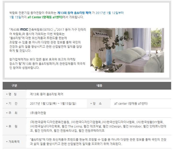박람회 전문기업 동아전람이 주최하는 제13회 동아 홈 리빙페어가 2017년 1월 12일부터 1월 15일까지 aT Center(양재동 aT센터)에서 개최됩니다. 제43회 MBC건축박람회 2017 동아 가구 인테리어 박람회와 동시에 개최되는 이번 박람회는 홈 리빙에 대한 최신제품과 트렌드를 한눈에 조망할 수 있을 뿐 아니라 다양한 관련 정보를 통해 국민의 건강과 삶의 질을 향상 시키고 관련 산업발전에 일익을 담당하게 될 것입니다. 참가업체에게는 보다 많은 홍보 효과와 최고의 마케팅 장소가 될 제 13회 동아 홈 리빙페어에 관련업체들의 적극적인 참여와 성원부탁드립니다. 구분 내용 명칭 제13회 동아 홈 리빙페어 기간 2017년 1월 12일 목~1월 15일 장소 aT center(양제동 aT센터) 주최 (주)동아전람 후원 (재)한국공예 디자인문화진흥원 (사)한국디자인기업협회 (사)한국산업디자이너협회 (사)한국생활 DIY협회 (사) 한국실내디자인학회 월간 The Living 월간 데코저널 월간 IXDesign 월간 Windoor 월간 인테르니앤데코 월간 인테리어 월간 전원속의내집 월간 전원주택라이프 개최목적 홈 리빙에 대한 최신제품과 트렌드를 한눈에 조망할 수 있을 뿐 아니라 다양한 관련 정보를 통해 국민의 건강과 삶의 질을 향상시키고 관련 산업발전에 일익을 도모하기 위해 개최된다.