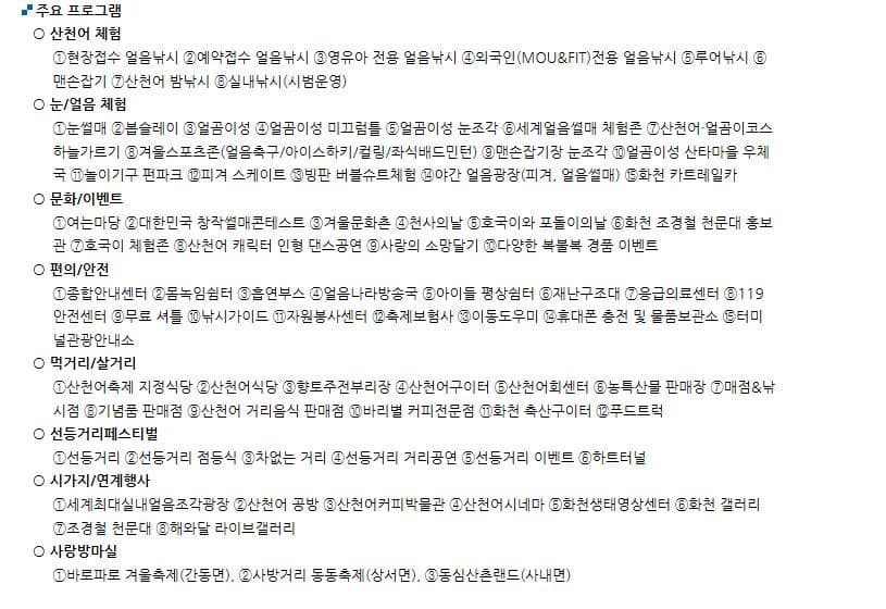 주요프로그램 산천어 체험 현장접수 얼음낚시 예약접수 얼음낚시 영유아 전용 얼음낚시 외국인(MOU/FIT)전용 얼음낚시 루어낚시 맨손잡기 산천어 밤낚시 실내낚시(시범운영) 눈/얼음 체험 눈썰매 봅슬레이 얼곰이성 얼곰이성 미끄럼틀 얼곰이성 눈조각 세계얼음썰매 체험존 산천어·얼곰이코스하늘가르기 겨울스포츠존(얼음축구/아이스하키/컬링/좌식배드민턴) 맨손잡기장 눈조각 얼곰이성 산타마을 우체국 놀이기구 펀파크 피겨 스케이트 빙판 버블슈트체험 야간 얼음광장(피겨, 얼음썰매) 화천 카트레일카 문화/이벤트 여는마당 대한민국 창작썰매콘테스트 겨울문화촌 천사의날 호국이와 포돌이의날 화천 조경철 천문대 홍보관 호국이 체험존 산천어 캐릭터 인형 댄스공연 사랑의 소망달기 다양한 복불복 경품 이벤트 편의/안전 종합안내센터 몸녹임쉼터 흡연부스 얼음나라방송국 아이들 평상쉼터 재난구조대 응급의료센터 119안전센터 무료 셔틀 낚시가이드 자원봉사센터 축제보험사 이동도우미 휴대폰 충전 및 물품보관소 터미널관광안내소 먹거리/살거리 산천어축제 지정식당 산천어식당 향토주전부리장 산천어구이터 산천어회센터 농특산물 판매장 매점/낚시점 기념품 판매점 산천어 거리음식 판매점바리별 커피전문점 화천 축산구이터 푸드트럭 선등거리페스티벌 선등거리 선등거리 점등식 차없는 거리 선등거리 거리공연 선등거리 이벤트 하트터널 시가지/연계행사 세계최대실내얼음조각광장 산천어 공방 산천어커피박물관 산천어시네마 화천생태영상센터 화천 갤러리 조경철 천문대 해와달 라이브갤러리 사랑방마실 바로파로 겨울축제(간동면), 사방거리 동동축제(상서면), 동심산촌랜드(사내면) 