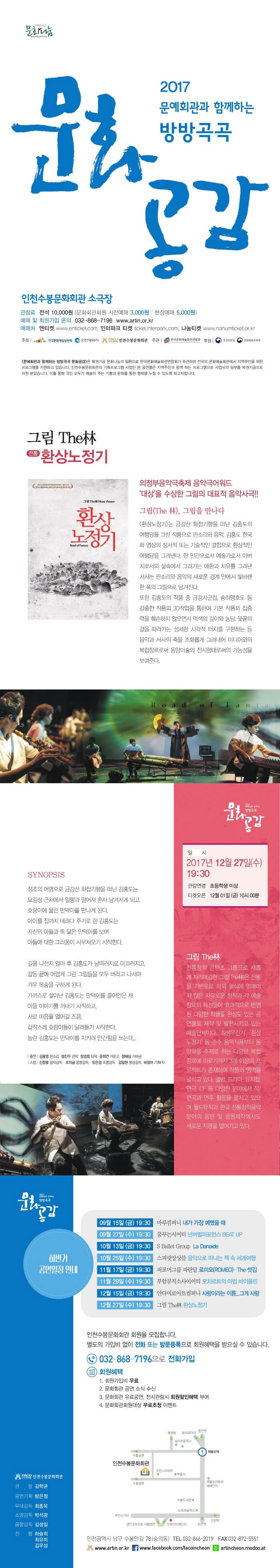 복권기금 문화나눔 2017 문예회관과 함께하는 방방곡곡 문화공감 인천수봉문화회관 소극장 관람료 전석 10,000원 (문화회관 회원 사전예매 3,000원 | 현장예매 5,000원) 예매 및 회원가입 문의 032-868-7196 www.artin.or.kr 예매처 엔티켓 www.enticket.com 인터파크 티켓 ticket.interpark.com 나눔티켓 www.nanumticket.or.kr 주최 한국문화예술위원회, 인천광영식, 인천수봉문화회관 주관 한국문화예술회관연합호 후원 복권위원회 문화체육관광부 문예회관과 함께하는 방방곡곡 문화공감은 복권기금 문화나눔이 일환으로 한국문화예술회곤연합회가 주관하여 전국의 문화예술회관에서 지역주민을 위한 프로그램을 지원하고 있습니다. 인천수봉문화회관의 기획프로그램 사업인 본 공연들은 지역주민과 함께 하는 프로그램으로 사업비의 일부를 복권기금으로 지원 받았습니다. 이를 통해 국민 모두가 예술이 주는 기쁨과 문화를 통한 행복을 누릴 수 있도록 하고자 합니다.  그림 The林 - 전통 환상노정기 의정부음악극축제 음악극어워드 대상을 수상한 그림의 대표적 음악사극!! 그림(The 林), 그림을 만나다 환상노정기는 금강산 화첩기행을 떠난 김홍도의 여행담을 그린 작품으로 판소리와 음악, 김홍도 한국화영상의 정서적 또는 기술적인 결합으로 환상적인 여행담을 그려낸다. 한 인간으로서 예술가로서 아버지로서의 삶속에서 그려가는 애환과 치유를 그려낸 서사는 판소리와 음악의 새로운 경계 안에서 빛바랜 한폭의 그림으로 담겨진다. 또한 김홍도의 작품 중 금강사군첩, 송하맹호도 등 걸출한 작품의 3D직업을 통하여 기본 작품이 집중력을 훼손하지 않으면서 먹색의 깊이와 농담, 붓끝의 결을 따라가는 섬세한 시각적 터치를 구현하는 등 음악과 서사의 축을 조화롭게 그려내어 미디어와의 복합장르로써 동양미술의 전시형태로써의 가능성을 보여준다. SYNOPSIS 정조의 어명으로 금강산 화첩기행을 떠난 김홍도는 묘길상 근처에서 일행과 떨어져 혼자 남겨지게 되고, 호랑이에 물린 만덕이를 만나게 된다. 아이를 집까지 데려다 주기로 한 김홍도는 자신의 아들과 똑 닮은 만덕이를 보며 아들에 대한 그리움이 사무쳐오기 시작한다. 길을 나선지 얼마 후 김홍도가 낭떠러지로 미끄러지고, 갈등 끝에 어렵게 그린 그림들을 모두 버리고 나서야 겨우 목숨을 구하게 된다. 가까스로 살아난 김홍도는 만덕이를 끌어안은 채 아들 이야기를 꺼내기 시작하고, 서로 마음을 열어갈 즈음, 갑작스레 호랑이들이 달려들기 시작한다. 놀란 김홍도는 만덕이를 지키려 안간힘을 쓰는데... 출연 김봉영 판소리 정진우 관악 장경희 타악 윤희연 거문고 정혜심 가야금 스텝 신창궐 음악감독 조의금 음향감독 유은경 조명감독 김일현 영상감독 하정아 기획PD 일시 2017년 12월 27일(수) 19:30 관람연령 초등학생 이상 티켓오픈 12월 01일(금) 10시 00분 그림 THE林 전통창작 콘텐츠 그룹으로 새롭게 자리매김한 그림(The林)은 전통을 기반으로 하되 형식에 얽매이지 않은 자유로운 창작과 각 예술장르의 특성들이 효과적으로 반영된 다양한 작품을 완성도 있는 공연물로 제작 및 발전시키고 있는 예술단체이다. 최생우진기, 환상노정기 등 순수 음악작품부터 동양화를 주제로 하는 다양한 복합장르에 이르기까지 3개 이상의 프로젝트가 존재하여 작품의 영역을 넓히고 있다. 앨범, 드라마, 뮤지컬, 연극, CF 등 다양한 분야에서 작/편곡과 연주 활동을 펼치고 있으며 월드뮤직과 한국 전통창작음악분야의 음반 및 음원제작에서도 새로운 지평을 열어가고 있다. 하반기 공연일정 안내 09월 15일(금) 19:30 마루컴퍼니 내가 가장 예뻤을 때 09월 27일(수) 19:30 꿈꾸는시어터 넌버벌퍼포먼스 BEAT UP 10월 13일(금) 19:30 S Ballet Group La Danaide 10월 25일(수) 19:30 스피릿앙상블 음악으로 떠나는 책 속 세계여행 11월 17일(금) 19:30 퍼포머그룹 파란달 로미오(ROMEO)-The 씻김 11월 29일(수) 19:30 부암뮤직소사이어티 모차르트의 마법 바이올린 12월 15일(금) 19:30 안다미로아트컴퍼니 사랑이라는 이름...그게 사랑 12월 27일(수) 19:30 그림 The林 환상노정기 인천수봉문화회관 회원을 모집합니다. 별도의 가입비 업이 전화 또는 방문등록으로 회원혜택을 받으실 수 있습니다. 032-868-7196 으로 전화가입 회원혜택 1. 회원가입비 무료 2. 문화회관 공연 소식 수신 3. 문화회관 유료공연, 전시관람시 회원할인혜택 부여 4. 문화회관회원대상 무료초청 이벤트 인천광역시 남구 수봉안길 78(숭의동) 전화 032-866-2019 팩스 032-872-5551 www.artin.or.kr 페이스북 www.facebook.com/facoincheon 네이버 모두 artincheon.modoo.at 인천수봉문화회관 관장 김학균 공연기획 방은정 무대감독 최종욱 조명감독 박성광 음향감독 김성일 진행 하승희 최유미 김우성
