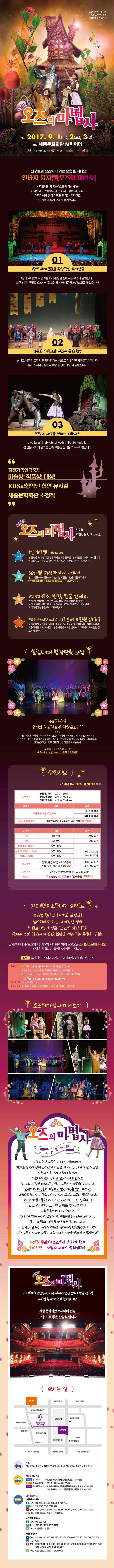 김천가족연극제 대상 KBS 교향악단 협연 세종문화회관 초청작 환타지 오즈의 마법사 일시 2017.9.1(금) 2(초) 3(일) 장소 세종문화회관 M씨어터 예매 인터파크 서울특별시 세종문화회관 티몬 쿠팡 친구들과 오즈의 나라로 모험을 떠나요! 환타지 뮤지컬 오즈의 마법서 빅터프레밍의 영화 오즈의 마법사를 신나는 라이브음악과 춤으로 재구성하였습니다. 어린이에게 꿈과희망을 전하는 뮤지컬로 온 가족이 함께 오셔서 즐겨보세요. 01 3장의 무대변화로 환상적인 무대연출 3장의 무대변화로 관객들에게 환상을 심어주는 무대가 펼쳐집니다. 또한 5개의 색깔로 오즈나라를 표현하여 타 아동극과 차별화를 두었습니다. 02 감동의 라이브와 신나는 춤의 향연 신나고 쉬운 멜로디의 음악과 경쾌한 춤으로 이루어진 가족뮤지컬입니다. 즐거운 무대연출로 지루할 틈 없는 공연이 펼쳐집니다. 03 희망과 사랑을 전하는 시놉시스 도로시의 희망, 허수아비의 호기심, 양철나무꾼의 사랑, 겁 많은 사자의 용기를 담아 교훈을 전하는 가족뮤지컬입니다. 김천가족연극축제 미술상! 작품상! 대상! KBS교향악단 협연 뮤지컬 세종문화회관 초청작 환타지 오즈의 마법사 친구들 이것만은 함께 지켜요! 하나 1인 1티켓 소지해주세요 본 공연은 36개월 이상 관람하시는 모든 관객은 1인 1티켓을 소지하셔야 합니다. 아이를 보무님이 안고 보시더라도 반드시 티켓을 구매하셔야 합니다. 둘 36개월 이상만 입장이 가능합니다. 만 24개월 ~ 36개월 이하 어린이는 세종놀이방을 이용해주세요(36개월 미만 아동 입장불가 세종문화회관 공고사항) 셋 공연 당일 취소, 변경, 환불 안돼요 변심, 개인사유로 인한 공연 당일 취소, 변경,환불은 불가합니다. 공연 중 퇴장 시에도 환불은 가능하지 않으니 자녀분의 관람능력을 고려하시어 신중한 구매 부탁드립니다. 넷 주차는 공연티켓 소지 4시간에 4천원입니다. 공연장에서 구입이 가능하며, 주차장은 세종로공연주차장(세종문화회관옆)을 이용하시면 되고 자세한 사항은 세종문화회관 홈페이지 고객센터 오시는길 참고하시기 바랍니다. 알립니다! 합창단원 모집 우리아이가 출연자가 되어보면 어떨까요? 세종문화회관에서 진행하는 이번 오즈의 마법사 공연에 합창단원을 모집합니다. 개인 또는 단체로 참여가 가능하며 만 36개월 ~초등학생이면 누구나 참여가 가능합니다. 선착순(20명내외)로 진행하니 참여를 원하시는 분은 전화 02-2157-3334 또는 E-mailk vvvo@naver.com으로 연락주세요 할인정보 정가 R석 40,000원 S석 30,000원 공연일정 9월1일(금) 오후 7시30분 9월2일(토) 오전11시/오후2시 9월3일(일) 오전11시/오후2시 특별가 내용 금액 조기예매 ~ 8월 15일까지 R석 20,000원 S석 13,000원 불금! 아빠와 함께 9월1일(금요일) 오후 7:30 공연 전석 아빠만 1만원 기본가 내용 금액 R석 1층 전체 40,000원 S석 2층 전시 30,000원 학생(초등~대학생) 할인 30% R석 28,000원 S석 21,000원 서울시 정책카드 소지자 할인 30% 서울시 교육청 할인 30% 복지할인 장애인등급 1~6급 / 국가유공자(티켓교환시 자격증지참 본인만 확인) R석 15,000원 S석 10,000원 공연문의 주최/주관 (주)SJ문화기획 02-2157-3334 예매처 인터파크 서울특별시 세종문화회관 티몬 쿠팡 기대평 앤 소문내기 이벤트 뮤지컬 환타지 오즈의 마법사 엄마아빠도 아는 세계적인 영화 빅터프레밍의 영화 오즈의 마법사를 이제는 우리아이에게 꿈과 희망을 전해주는 특별한 기회!! 뮤지컬 환타지 오즈의마법사의 기대평과 함께 공연오픈 소식을 소문내 주세요! 10팀을 추천하여 특별한 기회를 드립니다. 10팀 뮤지컬 오즈의마법사 초대권(1인2매) 9월 2일 11시 응모방법 1. 각 예매처 기대평 게시판에 공연에대한 기대평을 작성한다. 2. 뮤지컬 오즈의마법사 공연정보를 개인블로그/SNS에 올린다. 3. 내가 작성한 2개 이상의 글을 캡처하여 인스타그램 기대평게시판에 올린다. 주소 Instagram.com//sjmunhwa 이벤트기간 2017년 8월 27일 당첨자 발표 2017년 8월 28일 인스타그램 오즈의마법사 이벤트게시판에 공지 오즈의마법사 미리보기 환타지 오즈의 마법사 주요줄거리 도로시와 친굳르의 신나는 모험이야기! 캔자스 농장에 살던 꼬마아가씨 도로시! 바람이 세게 불던 어느 날 도로시는 회오리 바람에 휩쓸려 마술나라 먼치킨시로 날아가게 되었어요. 맙소사, 이 일을 어쩌죠? 다행이 도로시는 북쪽의 착한 마녀 글린다의 요정들의 도움으로 빨간구두를 얻게 되지만 고향으로 돌아가기 위해서는 마법사 오즈의 도움이 필요하대요. 오즈의 마법사를 찾으러 떠난 노란 해바라기 길 위에서 도로시는 생각지도 못한 세명의 친구들을 만나 모험을 함께하게 되었어요. 머리가 없어 까마귀로부터 무시당하던 허수아비 아주머니, 용기가 없어 매일 울기만 하는 겁쟁이 사자, 비를 맞아 온 몸이 녹슬어 마음을 잃어버린 양철통아저씨 까지! 과연 도로시는 나쁜 서쪽마녀와 꼬마부하들을 물리칠 수 있을까요? 뮤지컬 환타지 오즈의마법사와 함께 흥미진진 모험의 세계가 펼쳐집니다. 환타지 오즈의 마법사 국내 최고의 공연장에서 우리아이에 멋진 꿈과 희망을 선사할 뮤지컬환타지 오즈와 함께하세요!  세종문화회관 M씨어터 1,2층 모두 좋은 관람석입니다. 오시는 길 주소 서울특별시 종로구 세종대로 175 약도보기(지번 서울특별시 종로구 세종로 81-3) 지하철 1호선 종각역 하차 1번출구로 나와서 광화문 방향 350M 지점 3호선 경복궁역 하차 6번출구에서 세종대로 방향 5호선 광화문역 하차 1,8번 출구로 나와서 세종문화회관 방향으로 200M지점 7번출구로 나와서 세종문화회관 방향으로 300M 지점 버스 이용안내 B간선 103,150,401,402,406,700,704,707 G지선 1711,7016,7018,7022,721 R광역 1005-1,5000,5005.5500,5500-1.5500-2.7900,9000,9401,9703 B기타 (마을)종로09,종로11.(공항)6005 KT광화문지사 B간선 109.606,706 G지선 1020,17117016,7018,7212 B기타 (마을)종로09,종로11 광화문빌딩 B간선 101,160,260,270,370,470,471,600,602,700,703,704,707,710,720 G지선 7019 R 광역 1000,1004,1100,1200,1900,2000,7111,7900,8600,8601,9703,9709,9710,9714,M7106,M7111,M7119,M7129 B기타 (마을)종로09,종로11,(공항)6005