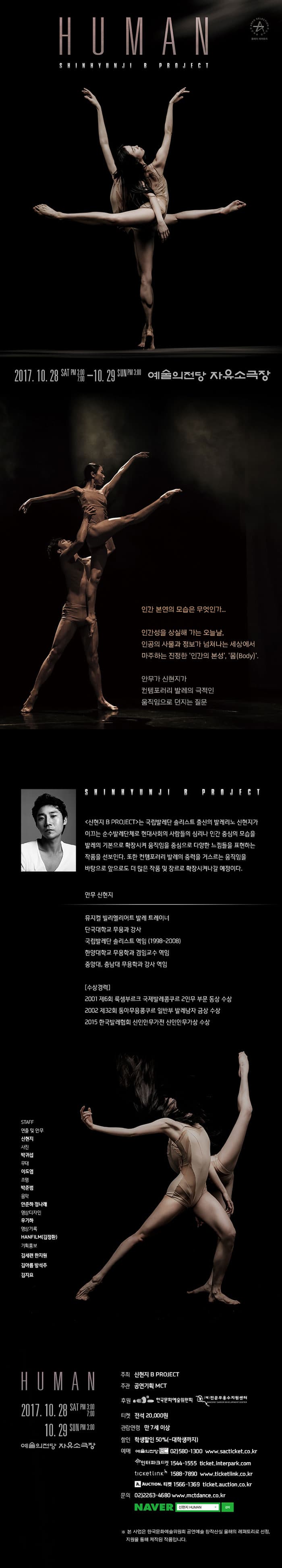 HUMAN SHINHYUNJI R PROJECT 2017.10.28 SAT PM 3:00 7:00 - 10.29 SUN PM 3:00 예술의전당 자유소극장 인간 본연의 모습은 무엇인가... 인간성을 상실해 가는 오늘날, 인공의 사물과 정보가 넘쳐나는 세상에서 마주하는 진정한 인간의본성, 몸(Body). 안무가 신현지가 컨템포러리 발레의 극적인 움직임으로 던지는 질문 SHINHYUNJI B PROJECT 신현지 B PROJECT는 국립발레단 솔리스트 출신의 발레리노 신현지가 이끄는 순수발레단체로 현대사회의 사람들의 심리나 인간 중심의 모습을 발레 기본으로 확장시켜 움직임을 중심으로 다양한 느낌들을 표현하는 작품을 선보인다. 또한 컨템포러리의 발레의 중력을 거스르는 움직임을 바타응로 앞으로도 더 많은 작품 및 장으로 확장시켜나갈 예정이다. 안무 신현지 뮤지컬 빌리엘리어트 발레 트레이너 단국대학교 무용과 강사 국립발레단 솔리스트 역임(19998~2008) 한양대학교 무용학교 겸임교수 역임 중앙대, 충남대 무용학과 강사 역임 수상경력 2001 제6회 룩셈부르크 국제발레콩쿠르 2인무 부문 동상 수상 2002 제32회 동아무용콩쿠르 일반부 발레남자 금상 수상 2015 한국발레협회 신인안무가전 신인안무가상 수상 STAFF 연출 및 안무 신현지 사진 박귀섭 무대 이도엽 조명 박준범 음악 안준하 정나래 영상디자인 우기하 영상기록 HANFILM(김정환) 기획홍보 김세련 한지원 김아름 방석주 김지요 HUMAN 2017.10.28 SAT PM 3:00 7:00 - 10.29 SUN PM 3:00 예술의전당 자유소극장 주최 신현지 B PROJECT 주관 공연기획 MCT 후원 한국문화예술위원회, (재)전문무용수지원센터 티켓 전석 20,000원 관람연령 만 7세이상 할인 학생할인 50%(~대학생까지) 예매 예술의전당 02-580-1300 www.sacticket.co.kr 인터파크티켓 1544-1555 ticket.interpark.com 티켓링크 1588-7890 www.ticketlink.co.kr 옥션.티켓 1566-1369 ticket.auction.co.kr 문의 02-2263-4680 www.mctdance.co.kr 네이버에서 신현지 HUMAN을 검색하세요. ※ 본 사업은 한국문화예술위원회 공연예술 창작산실 올해의 레퍼토리로 선정, 지원을 통해 제작된 작품입니다.