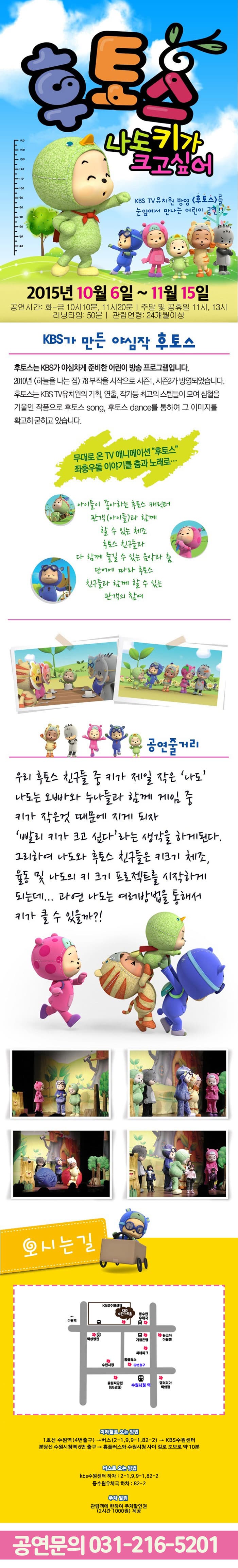 후토스 나도 키가 크고싶어KBS TV 유치원 방영 후토스를 눈앞에서 만나는 어린이 공연!!2015년 10월 6일 ~ 11월 15일 / KBS가 만든 야심작 후토스 후토스는 KBS가 야심차게 준비한 어린이 방송 프로그램이다 2010년 하늘을 나는 집 78부작을 시작으로 시즌1, 시즌2가 방영되었습니다 후토스는 KBS TV유치원의 기획, 연출, 작가 등 최고의 스텝들이 모여 심혈을 기울인 작품으로 후토스 쏭 후토스 댄스를 통하여 그 이미지를 확고히 굳히고 있습니다 / 공연줄거리 우리 후토스 친구들 중 키가 제일 작은 나도 나도는 오빠와 누나들과 함께 게임 중 키가 작은 것 때문에 지게 되자 빨리 키가 크고 싶다라는 생각을 하게된다 그리하여 나도와 후토스 친구들은 키크기 체조, 율동 및 나도의 키 크기 프로젝트를 시작하게 되는데... 과연 나도는 여러방법을 통해서 키가 클 수 있을까?!
