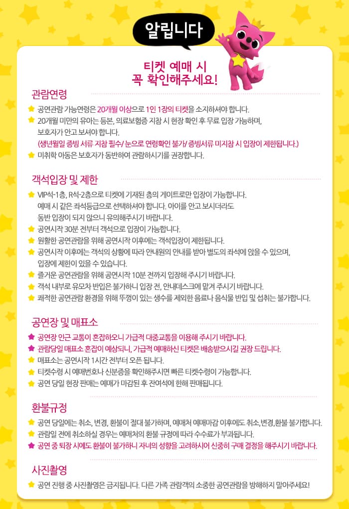 알립니다 티켓 예매 시 꼭 확인해주세요! 관람연령 공연관람 가능연령은 20개월 이상으로 1인 1장의 티켓을 소지하셔야 합니다. 20개월 미안의 유아는 등본, 의료보험증 지참시 현장 확인 후 무료 입장 가능하며, 보호자가 안고 보셔야 합니다. (생년월일 증빙 서류 지참 필수 / 눈으로 연령확인 불가 / 증빙서류 미지참 시 입장이 제한됩니다.) 미취학 아동은 보호자가 동반하여 관람하시기를 권장합니다. 객석 입장 및 제한 VIP석-1층, R석0즈층을 티켓에 기재된 층의 게이트로만 입장이 가능합니다. 예매 시 같은 좌석등급으로 선택하셔야 합니다. 아이를 안고 보시더라도 동반 입장이 되지 않으니 유의해주시기 바랍니다. 공연 시작 30분 전부터 객석으로 입장이 가능합니다. 원활한 공연관람을 위해 공연시작 이후에는 객석입장이 제한됩니다. 공연시작 이후에는 객석의 상황에 따라 안내원의 안내를 받아 별도의 좌석에 앉을 수 있으며, 입장에 제한이 있을 수 있습니다. 즐거운 공연관람을 위해 공연시작 10분 전까지 입장해 주시기 바랍니다. 쾌적한 공연관람 환경을 위해 뚜껑이 있는 생수를 제외한 음료나 음식물 반입 및 섭취는 불가합니다. 공연장 및 매표소 공연장 인근 교통이 혼잡하오니 가급적 대중교통을 이용해 주시기 바랍니다. 관람당일 매표소 혼잡이 예상되니, 가급적 예매하신 티켓은 배송받으시길 권장 드립니다. 매표소는 공연시작 1시간 전부터 오픈 됩니다. 티켓수령시 예매번호나 신분증을 확인해주시면 빠른 티켓수령이 가능합니다. 공연 당일 현장 판매는 예매가 마감된 후 잔여석에 한해 판매됩니다. 환불규정 공연 당일에는 취소, 변경, 환불이 절대 불가하며, 예매처 예매마강 이후에도 취소, 변경, 환불 불가합니다. 관람일 전에 취소하실 경우는 예매처의 환불 규정에 따라 수수료가 부과됩니다. 공연 중 퇴장 시에도 환불이 불가하니 자녀의 성향을 고려하시어 신중히 구매 결정을 해주시기 바랍니다. 사진촬영 공연 진행 중 사진 촬영은 금지됩니다. 다른 가족 관람객의 소중한 공연관람을 방해하지 말아주세요!