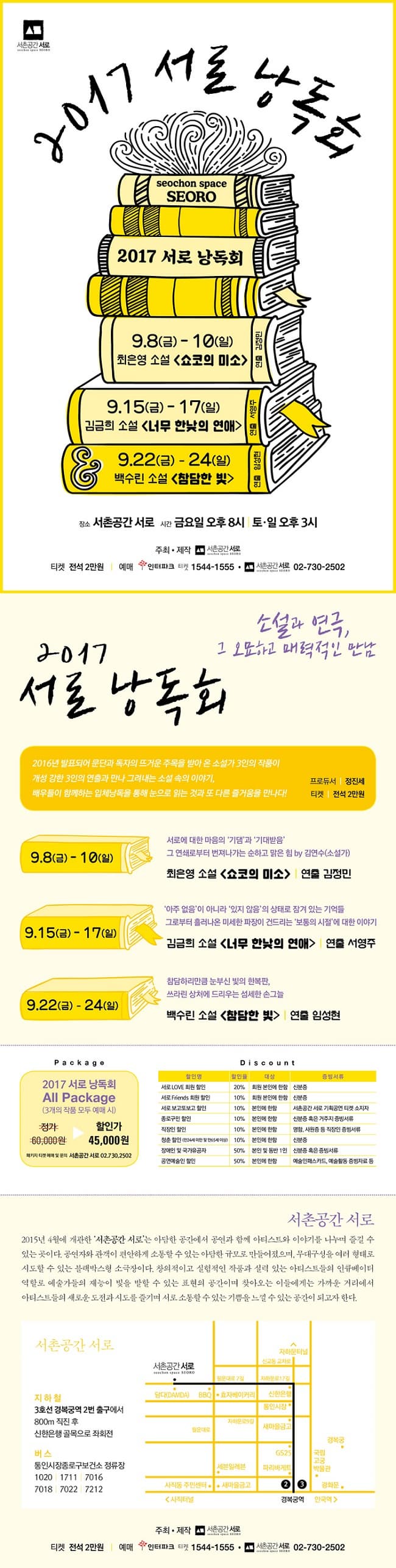 서초공간 서로 2017 서로 낭독회 seochon space SEORO 2017 서로 낭독회 9.8(금) - 10(일) 최은영 소설 쇼코의 미소 연출 김정민 9.15(금)-17(일) 김금희 소설 너무 한낮의 연애 연출 서영주 9.22(금)-24(일) 백수린 소설 참단한 빛 연출 임성현 장소 서촌공간 서로 시간 금요일 오후 8시 토.일요일 오후 3시 주최.제작 서촌공간 서로 티켓 전석 2만원 예매 인터파크 티켓 1544-1555 서초공간 서로 02-730-2502 소설과 연극, 그 오묘하고 매력적인 만남 2017 서로 낭독회 2016년 발표되어 문단과 독자의 뜨거운 주목을 받아 온 소설가 3인의 작품이 개성 강한 3인의 연출과 만나 그려내는 소설 속 이야기, 배우들이 함께하는 입체낭독을 통해 눈으로 읽는 것과 또 다른 즐거움을 만나다! 프로듀서 정진세 티켓 전석 2만원 9.8(금) - 10(일) 서로에 대한 마음의 기댐과 기대받음 그 연쇄로부터 번져나가는 순하고 맑은 힘 by 김연수(소설가) 최은영 소설 쇼코의 미소 연출 김정민 9.15(금)-17(일) 아주 없음이 아니라 있지 않음의 상태로 잠겨 있는 기억들 그로부터 흘러나온 미세한 파장이 건드리는 보통의 시절에 대한 이야기 김금희 소설 너무 한낮의 연애 연출 서영주 9.22(금)-24(일) 참담하리만큼 눈부신 빛의 한복판, 쓰라린 상처에 드리우는 섬세한 손그늘 백수린 소설 참단한 빛 연출 임성현 Package 2017 서로 낭독회 ALL Package(3개의 작품 모두 예매 시) 정가 6만원 할인가 4만 5천원 패키지 티켓 예매 및 문의 서초공간 서로 02-730-2502 할인정보 할인명 서로 LOVE 회원 할인 할인율 20% 대상 회원 본인에 한함 증빙서류 신분증 할인명 서로 Friends 회원 할인 할인율 10% 대상 회원 본인에 한함 증빙서류 신분증 할인명 서로 보고또보고 할인 할인율 10% 대상 본인에 한함 증빙서류 서초공간 서로 기획공연 티켓 소지자 할인명 종로구민 할인 할인율 10% 대상 본인에 한함 증빙서류 신분증 혹은 거주지 할인명 직장인 할인 할인율 10% 대상 본인에 한함 증빙서류 명함, 사원증 증 직장인 할인명 청춘 할인(만24세 미만 및 만 65세 이상) 할인율 10% 대상 본인에 한함 증빙서류 신분증 혹은 거주지 할인명 장애인 및 국가유공자 할인율 50% 대상 본인에 한함 증빙서류 신분증 혹은 증빙서류 할인명 공연예술인 할인 할인율 50% 대상 본인에 한함 증빙서류 예술인패스카드, 예술활동 증빙자료 등 서초공간 서로 2015년 4월에 개관한 서촌공간 서로는 아다만 공간에서 공연과 함께 아티스트와 이야기를 나누며 즐길 수 있는 곳이다. 공연자와 관객이 편안하게 소통할 수 있는 아담한 규모로 만들어졌으며, 무대구성을 여러 형태로 시도할 수 있는 블랙박스형 소극장이다. 창의적이고 실험적인 작품과 실력 있는 아티스트들의 인규베이터 역할로 예술가들의 재능이 빛을 발할 수 있는 표현의 공간이며 찾아오는 이들에게는 가까운 거리에서 아티스트들의 새로운 도전과 시도를 즐기며 서로 소통할 수 있는 기쁨을 느낄 수 있는 공간이 되고자 한다. 오시는 길 안내 지하철 3호선 경복궁역 2번 출구에서 800m직진 후 신한은행 골목으로 좌회전 버스 통인시장종로보건소 정류장 1020, 1711, 7016, 7018, 7022, 7212  주최.제작 서촌공간 서로 티켓 전석 2만원 예매 인터파크 티켓 1544-1555 서초공간 서로 02-730-2502