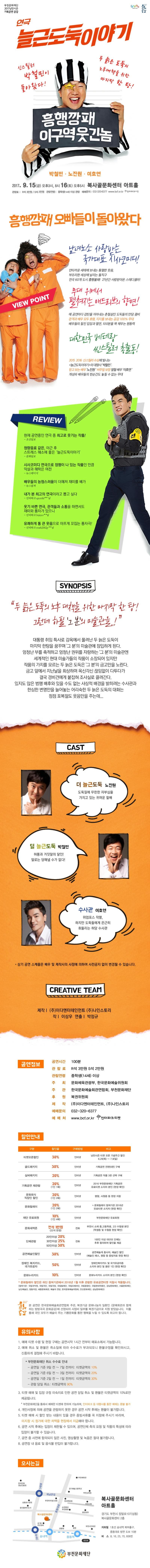 부천문화재단 2017낭만시즌 기획공연 공감 연극 늘근도둑이야기 신스틸러 박철민이 돌아왔다! 두 늙은 도둑의 노후대책을 위한 마지막 한 탕! 흥행깡패 이구역 웃긴놈 박철민.노진원.이호연 2017.9.15(금) 오후 3시, 8시 16(토) 오후5시 복사골문화센터 아트홀 관람료 R석 3만원 S석 2만원 관람연령 중학생(14세) 이상 관람 예매문의 032-320-6377 www.bcf.or.kr 인터파크티켓 흥행깡패 오빠들이 돌아왔다 VIEW POINT 남녀노소 사랑받는 국가대표 시사코미디! 안타까운 세태에 보내는 통렬한 웃음, 부조리한 세상에 날리는 돌직구 전국 60개 도시 흥행불패! 27년간 사랑받아온 스테디셀러! 무대 위에서 펼쳐지는 애드리브의 향연! 매 공연마다 감탄을 자아내는 촌철살인 도둑들의 만담 콤비 관객과 배우 모두 호평, 지지를 보내는 공감 100% 무대 배우들의 찰진 입담과 열연, 100분을 꽉 채우는 원동력 대한민국 베테랑 씬스틸러 총출동! 2015 2016 신스틸러 수상에 빛나는 늘근도둑이야기의 대명사 박철민 믿고 보는 배우 노진원 비주얼보장 열혈 배우 이호연 개성파 배우들의 한순간도 놓칠 수 없는 무대 RWVIEW 현재 공연중인 연극 중 최고로 웃기는 작품! - 조선일보 청량음료 같은, 야근 후 스트레스 해소에 좋은 늘근도둑이야기 -문화일보 시사코미디 연극으로 정평이 나 있는 작품인 만큼 익살과 해학은 여전 - 뉴스테이지 배우들의 능청스러움이 더해져 재미를 배가 - 뉴스컬쳐 내가 본 최고의 연극이라고 뽑고 싶다 - 인터파크 apenfid**님 웃기 바쁜 연극, 관객들과 소통을 하면서도 재미와 풍자가 있으니 - 인터파크 bejoyo**님 유쾌하게 통 큰 웃음으로 아프게 꼬집는 풍자극! - 인터파크 truch2009p**님 SYNOPSIS 두 늙은 도둑의 노후 대책을 위한 마지막 한 탕! 그런데 하필 그 분의 미술관을 대통령 취임 특사로 감옥에서 풀려난 두 늙은 도둑이 마지막 한탕을 꿈꾸며 그 분의 미술관에 잠입하게 도니다. 엄청난 부를 축적하고 엄청난 권위를 자랑하는 그 분의 미술관엔 세계적인 현대 미술가들의 작품이 소장되어 있지만 작품의 가치를 모르는 두 늙은 도둑은 그 분의 금고만을 노린다. 금고 앞에서 지난날을 회상하며 옥신각신 끊임없이 다투다가 결국 경비견에게 붙잡혀 조사실로 끌려간다. 있지도 않은 범행 배후와 있을 수도 없는 사상적 배경을 밝히려는 수사관과 한심한 변명만 늘어놓는 어리숙한 두 늙은 도둑의 대화는 점점 포복절도 웃음만을 주는데... CAST 더 늘근도둑 역 노진원 도둑질에 무한한 자부심을 가지고 있는 귀여운 할배 덜 늘근도둑 역 박철민 허품과 거짓말의 달인! 말로는 당해낼 수가 없다! 수사관 역 이호연 위엄포스 작렬, 하지만 도둑들에게 은근히 휘둘리는 허당 수사관 * 상기 공연 스케쥴은 배우 및 제작사의 사정에 의하여 사전공지 없이 변경될 수 있습니다. CREATIVE TEAM 제작 (주)이다엔터테인먼트 (주)나인스토리 작 이상우 연출 박정규 공연정보 공연시간 100분 관람료 R석 3만원 S석 2만원 관람연령 중학생(14세) 이상 주최 문화체육관광부, 한국문화예술위우너회 주관 한국문화예술회관연합회, 부천문화재단 후원 복권위원회 제작 (주)이다엔터테인먼트, (주)나인스토리 예매문의 032-320-6377 예매처 wwwbcf.or.kr 인터파크 티켓