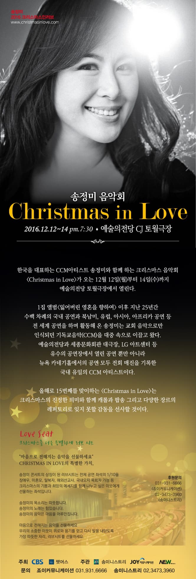 송정미 음악회 Christmastmas in Lover 2016.12.12~14 pm.7:30 예술의전당 CJ 토월극장 한국을대표하는 CCM아티스트 송정미와 함께하는 크리스마스 음악회 Christmastmas in Lover가 오는 12월 12일(월)부터 14일(수)까지 예술의전당 토월극장에서 열린다 1집앨범 잃어버린 영혼을 향하여 이후 지난 25년간 수백 차례의 국내 공연과 북남미, 유럽, 아시아, 아프리카 공연 등 전 세계 공연을 하며 활동해 온 송정미는 교회 음악으로만 인식되던 기독교음악(CCM)을 대중 속으로 이끌고 왔다. 예술의전당과 세종문화회관 대극장, LC 아트센터 등 유수의 공연장에서 열린 공연 뿐만 아니라 뉴욕 카네키홀에서의 공연 모두 전회 매진을 기록한 국내 유맇 CCM 아티스트이다. 올해로 15번째를 맞이하는 Christmastmas in Lover는 크리스마스의 진정한 의미와 함께 캐롤과 팝송 그리고 다양한 장르의 레퍼토리로 잊지 못할 감동을 선사할 것이다. Love Seat 크리스마스를 더욱 특별하게 러브 시트 마음으로 전해지는 음악을 선물하세요 CHRISTMAS IN　LOVE의 특별한 가치, 송정미 콘서트의 상징이 된 러브시트는 전체 공연 좌석의 1/10을 장애우, 미혼모, 탈북자, 해외선교사, 국내오지 목회자 가정 등 크리스마스의 기쁨과 희망의 메시지를 함께 나누고 싶은 이웃에게 선물하는 좌석입니다. 송정미의 목소리는 따뜻합니다. 송정미의 노래는 힘있습니다. 송정미의 음악은 마음을 어루만집니다. 마음으로 전해지는 음악을 선물하세요 우리의 소중한 이웃이 위로와 용기를 얻고 다시 발을 내딛도록 가장 따뜻한 자리, 러브시트를 선물하세요.