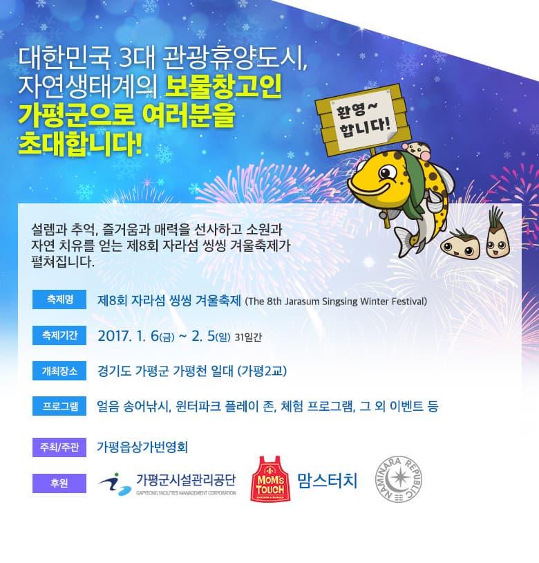 대한민국 3대 관광휴양도시, 자연생태계의 보물창고인 가평군으로 여러분을 초대합니다! 설램과 추억, 즐거움과 매력을 선사하고 소원과 자연 치유를 얻는 제 8회 자라섬 씽씽 겨울축제가 펼쳐집니다. 축제명 제 8회 자라섬 씽씽 겨울축제 축제기간 2017.1.6.(금) ~ 2.5(일) 31일간 개최장소 경기도 가평군 가평천 일대 (가평2교) 프로그램 얼음 송어낚시, 윈터파크 플레이 존, 체험 프로그램, 그 외 이벤트 등 주최/주관 가평읍상가번영회 후원 가평군시설관리공단 맘스터치 