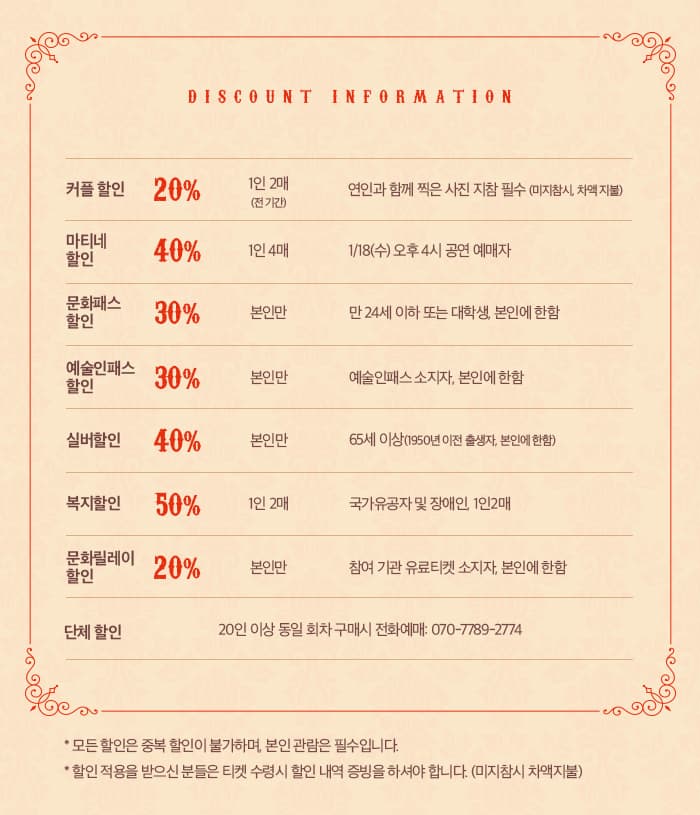 DISCOUNT INORMATION 커플할인 20% 1인2매 (전 기간) 연인과 함께 찍은 사진 지참 필수 (미지참시, 차액지불) 마티테 할인 40% 1인4매 1/18(수) 오후 4시 공연 예매자 문화패스 할인 30% 본인만 만 24세 이하 또는 대학생, 본인에 한함 예술인패스 30% 본인만 예술인패스 소지자, 본인에 한함 실버할인 40% 본인만 65세 이상(1950년 이전 출생자, 본인에 한함) 복지할인 50% 1인2매 국가유공자 및 장애인,1인2매 문화릴레이 할인 20% 본인만 참여 기관 유료티켓 소지자, 본인에 한함 단체 할인 20인 이상 동인 회차 구매시 전화예매: 070-7789-2774 모든 할인은 중복 할인이 불가하며, 본인 관람은 필수입니다. 할인 적용을 받으신 분들은 티켓 수령시 할인 내역 증빙을 하셔야 합니다. (미지참시 차액지불)
