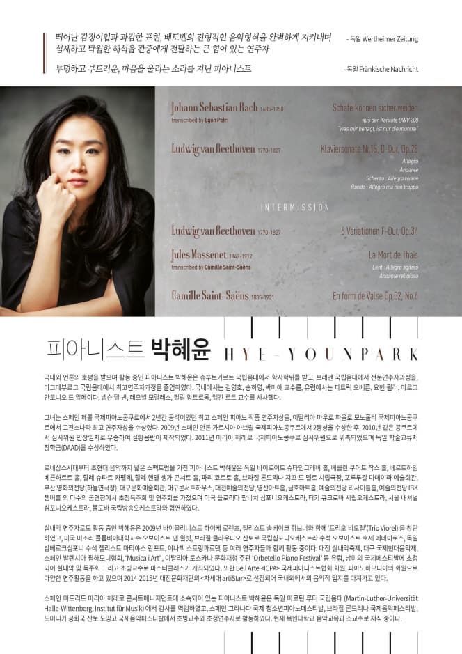 뛰어난 감정이입과 과감한 표현, 베토벤의 전형적인 음악형식을 완벽하게 지켜내며 섬세하고 탁월한 해석으 관중에게 전달하는 큰 힘이 있는 연주자 독일 투명하고 부드러운, 마음을 울리는 소리를 지닌 피아니스트 독일 국내외 언론의 호평을 받으며 활동 중인 피아니스트 박혜윤은 슈투트가르트 국립음대에서 학사학위를 받고, 브레멘 국립음대에서 전문연주자과정을, 마그데부르크 국립음대에서 최고 연주자과정을 졸업하였다. 국내에서는 김영호, 송희영, 박미애 교수를, 유럽에서는 파트릭  오베른, 요헨 쾰러, 마르코 안토니오 드 알메이다, 넬슨 델 빈, 레오넬 모랄레스, 필립 앙트로몽, 엘긴 로트 교수를 사사했다. 그녀는 스페인 페롤 국제피아노콩쿠르에서 2년간 공석이었던 최고 스페인 피아노작품 연주 자상을, 이탈리아 마우로 파올로 모노폴리 국제피아노콩쿠르에서 고전소나타 최고연주자상 을 수상했다. 2009년 스페인 안톤 가르시아 아브릴 국제피아노콩쿠르 에서 2등상을 수상한 후, 2010년 같은 콩쿠르에서 심사위원 만장일치로 우승하여 실황음반이 제작되었다. 2011년 마리아 헤레로 국제피아노콩쿠르 심사위원으로 위촉되었으며 독일 학술교류처 장학금(DAAD)을 수상하였다. 르네상스시대부터 초현대 음악까지 넓은 스펙트럼을 가진 피아니스트 박혜윤은 독일 바이로이트 슈타인그레버 홀, 베를린 쿠어트 작스 홀, 베르트하임 베른하르트 홀, 할레 슈타트 카펠레, 할레 헨델 생가 콘서트 홀, 파리 코르토 홀, 브라질 론드리나 쟈끄 드 멜로 시립극장, 포루투갈 마데이라 예술회관, 부산 영화의전당(하늘연극장), 대구문화예술회관, 대구콘서트하우스, 대전예술의전당, 영산아트홀, 금호아트홀, 예술의전당 리사이틀홀, 예술의전당 IBK챔버홀 외 다수의 공연장에서 초청독주회 및 연주회를 가졌으며 미국 플로리다 팜비치 심포니오케스트라, 터키 큐크로바 시립오케스트라, 서울 내셔널심포니오 케스트라, 몰도바 국립방송오케스트라와 협연하였다.실내악 연주자로도 활동 중인 박혜윤은 2009년 바이올리니스트 하이케 로렌츠, 첼리스트 솔베이크 휘브너와 함께 트리오 비오렐 (Trio Viorel)을 창단하였고, 미국 미조리 콜롬비아대학교수 오보이스트 댄 윌렛, 브라질 클라우디오 산토로 국립심포니오케스트라 수석 오보이스트 호세 메데이로스, 독일 밤베르크심포니 수석 첼리스트 마티야스 란프트, 야나첵 스트링콰르텟 등 여러 연주자들과 함께 활동 중이다. 대전 실내악축제, 대구 국제현대음악제, 스페인 발렌시아 필하모니협회, Musica i Art, 이탈리아 토스카나 문화재청 주관 Orbetello Piano Festival 등 유럽, 남미의 국제페스티발에 초청되어 실내악 및 독주회 그리고 초빙교수로 마스터클래스가 개최되었다. 또한 Bell Arte ICPA 국제피아니스트협회 회원, 피아노하모니아의 회원으로 다양한 연주활동을 하고 있으며 2014-2015년 대전문화재단의 차세대 artiStar 로 선정되어 국내외에서의 음악적 입지를 다져가고 있다. 스페인 마드리드 마리아 헤레로 콘서트메니지먼트에 소속되어 있는 피아니스트 박혜윤은 독일 마르틴 루터 국립음대 (Martin-Luther-Universitat Halle- Wittenberg, Institut fur Musik)에서 강사를 역임하였고, 스페인 그라나다 국제 청소년피아노페스티발, 브라질 론드리나 국제음악페스티발, 도미니카 공화국 산토 도밍고 국제음악페스티발에서 초빙교수와 초청연주자로 활동하였다. 현재 목원대학교 음악교육과 조교수로 재직 중이다.  