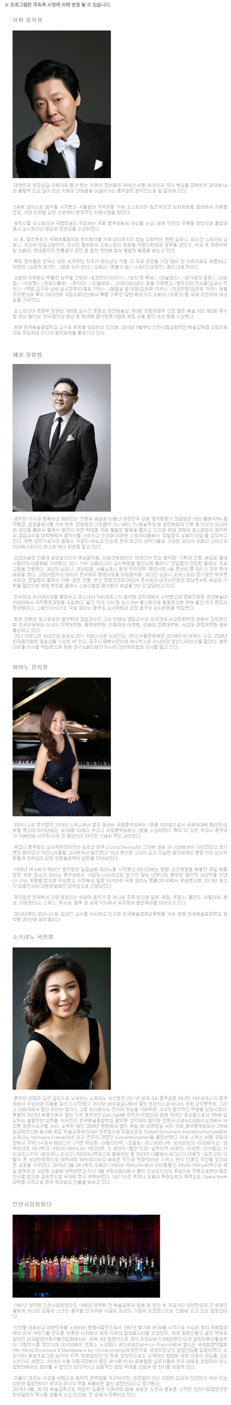 지휘 정치용 해설 장일봄 피아노 문지영 소프라노 서선영 인천 시립합창단 1981년 창단된 인천 시립합창단은 1995년 윤학원 전 예술 감독과 함께 창단 지금ㄲㆍ지 대한민국과 전 세계인들에게 커다란 감동과 신선한 충격을 안겨주며 지금도 최상의 기량과 도전정신으로 진화해 오고 있는 합창단이다. 인천을 대표하고 대한민국을 노래하는 문화사절단으로서 1997년 벨기에 IFCM을 시작으로 수십여 회의 국제합창제와 미국 카네기홀 연주를 비록한 수차례의 세계 각국의 합창페스티벌 초청연주, 세계 합창인들의 꿈의 무대로 알려진 미국합창지휘자총연합회에서는 세계 4대 합창단으로 정식 초청되어 5,000여명의 미국 합창지휘자들로부터 기립박수를 받았으며 2010년에는 프랑스 노르망디 세인트로 Saint-Lo-France)에서 열리는 세계합창박람회 초청연주로 세계 최정상의 합창단임을 입증하였다, 또 KBS 예능프로그램 남자의 자격 청춘합창단의 멘토 합창단으로도 소개되어 합창에 대한 대중의 관심을 고조시키기도 하였고, 2014년 서울 국립극장에서 열린 제 10회 IFCM 세계합창 심포지움에 한국 대표로 초청되어 어느 합창단에서도 찾아볼수 없었던 창의적이고 실험적인 합창 무대를 선보여 큰 찬사를 이끌어 냈다. 이들의 연주는 이성을 바탕으로 음악적 완벽함을 추구하지만, 냉정함이 아닌 다양한 감성과 안감미가 녹아 있는 따뜻한 합창단이자 무대와 객석의 벽을 허물어온 열린 합창단이라고 평가된다. 2015년 8월, 제7대 예술감독으로 취임한 김종현 지휘자아 함께 새로운 도전과 행보를 시작한 인천시립합창단은 한국합창단의 역사를 새롭게 쓰고 있으며, 전 세계가 주목하고 이다.