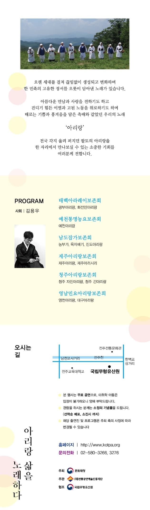 2016 전통 아리랑 공연 아리랑 삶을 노래하다 2016. 12. 10 토 17시 오랜 세대를 걸쳐 끊임없이 생성되고 변화하며 한 민족의 고유한 정서르 오릇이 담아낸 노래가 있습니다. 아름다운 만남과 사랑을 전하기도 하고 견디기 힘든 이별과 고됨 노동을 위로하기도 하며 때로는 기쁨과 흥겨움을 담은 축배와 같았던 우리의 노래 아리랑 전국 각지 울려퍼지던 팔도의 아리랑을 한 자리에서 만나보실 수 있는 소중한 기회를 여러분께 전합니다. RORAM 사회 김용우 태백아라레이보존회 광부아리랑, 회전민아리랑 예천통명농요보존회 예천아리랑 남도잡가보존회 농부가, 육자배기, 진도아리랑 제주아리랑보존회 제주아리랑, 제주아리시리 청주아리랑 보존회 청주 자진아이랑 청주 긴아리랑 영남 민요아리랑 보존회 영천아리랑, 대구아리랑