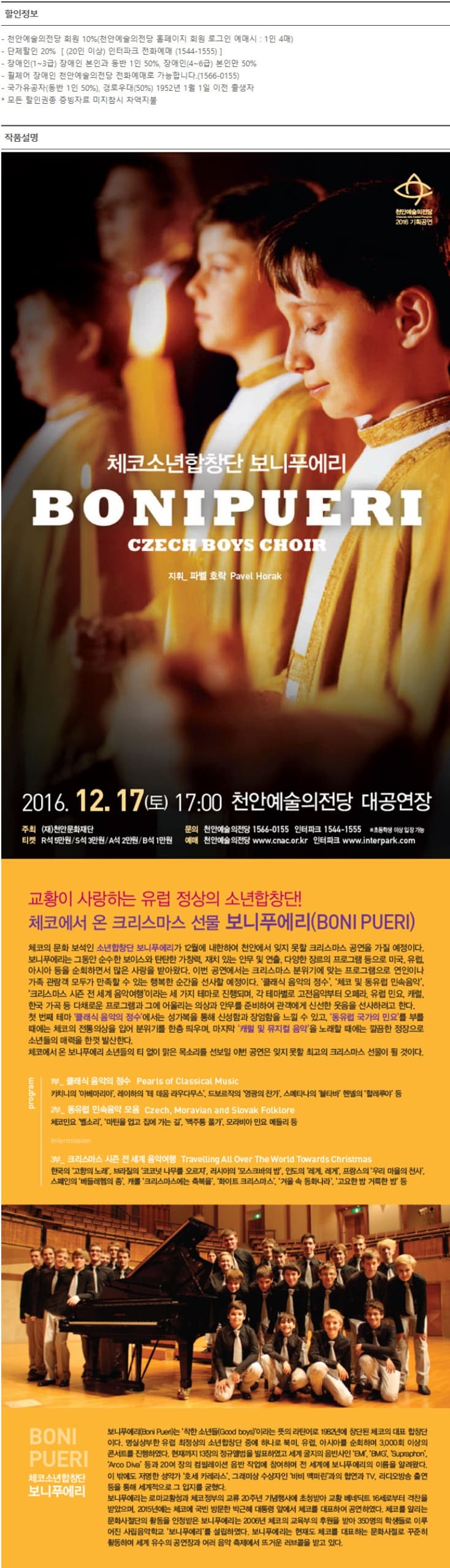 할인정보 -천안예술의전당 회원로그인 예매시 :1인 4매 -단체하인 20%(20인 이상) 인터파크 예매 (1544-1555) -장애인 (1~3급)  장애인 본인과 동반1인 50% 장애인(4~6급) 본인만 50% -휠체어 장애인 천안예술의전당 전화예매 가능합니다.(1566-0155)-국가유공자 (동반1인 50%), 경로우대(50%) 1952년1월 1일 이전 출생자 *모든할인권종 증빙자료 미지참시 차액지불 체코소년합창단 보니푸에리 2016.12.17.(토) 17:00 천안예술의전당 대공연장 교황이 사랑하는 유럽 정상의 소년합창단! 체코에서 온 크리스마스 선물 보니푸에리 체코의 문화 보석인 소녀납창단 보니푸에리가 12워에 내한하여 천안에서 잊지 모할 크리스마스 공연을 가질 예정이다. 보니푸에리는 그동안 순수한 보이스와 탄탄한 가창력, 재치 있는 안무 및 연출, 다양한 장르의 프로그램 등으로 미국, 유럽, 아시아 등을 순회하면서 많은 사랑을 받아왔다. 이번 공연에서는 크리스마스 분위기에 맞는 프로그램으로 연인이나 가족 관람객 모두가 만족할 수 있는 행복한 순간을 선사할 예정이다. 클레식 음악의 정수, 체코 및 동유럽 민속음악 크리스마스 시즌 전 세계 음악여행 이라는 세 가지 테마로 진행되며, 각 테마별로 고전음악부터 오페라, 유럽 민요, 캐러 첫 번째 테마 클래식 음악의 정수 에서는 성가복을 통해 신성함과 장엄함을 느낄 수 있고, 동유럽 국가의 민요를 부를때에는 체코의 전통의상을 입어 분위기를 한층 띄우며, 마지막 캐럴 및 뮤지컬 음악을 노래할 때에는 깔끔한 정장으로 소년들의 매력을 한꺼 발산한다. 체코에서 온 보니푸에리 소년들의 티 없이 맑은 목소리를 선보일 이번 공연은 잊지 못할 최고의 크리스마스 선물이 될 것이다.  