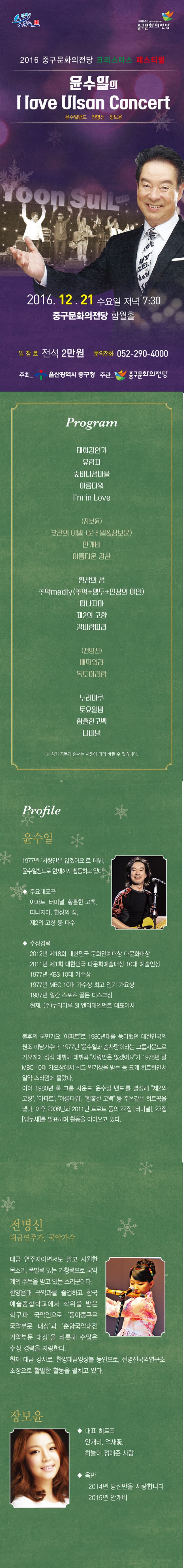 2016 중구문화의전당 크리스마스 페스티벌 윤수일의 I love Ulsan Concert 2016.12.21. 수요일 저녁 7:30 중구문화의전당 함월홀 입장료 전석2만원 문의전화 052-290-4000 주최 울산광역시 중구청 주관 중구문화의전당 Program 태화강연가 유란자 숲바다섬마을 아름다워 lm in Love (장보윤) 찻잔의 이별 (윤수일&장보윤) 안개비 아름다운강산 환상의 섬 추억medly (추억+앵두+연상의 여인) 떠나지마 제2의 고향 갈바람따라 (전명신) 배띄워라 독도 아리랑 누리마루 토요일밤 황홀한 고백 터미널 Profile 윤수일 전명신 장보윤
