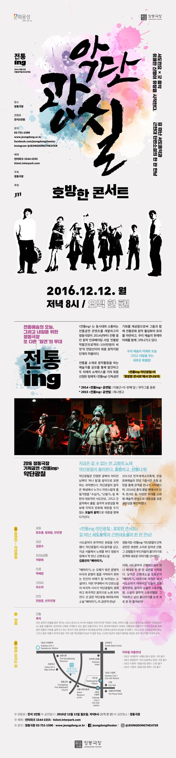 악단강칠 호방한 콘서트 2016.12.12..월 저녁 8시/ 오직 한판 전통예술의 오늘 그리고 내일을 위한 정동극장 또 다른 발견의 무대 전통ing 는 동시대와 소통하는 전통공연 콘텐츠를 개발하고자 정동극장이 2014년부터 진행 중인 창작 인큐베이팅 사업 전통창작 발견프로젝트-100만원의 씨앗 의 연장선이자 최종 창작지원 단계의 작품이다. 전통을 소재로 창작활동을 하는 예술가를 공모를 통해 발견하고 두 차례의 쇼케이스를 거쳐 최종 선정된 팀에게 전통ing 단독공연 기회를 제공함으로써 그들과 함께 전통문화 창작 활성화의 토대를 마련하고, 우리 예술의 현제와 미래를 함께 그려나가고 있다. 우리 예술의 어제와 오늘 그리고 내일을 잇는 새로운 특펼함! 전통ing 악단광철의 호방한 콘서트에서 만나보자. 2016 정동극장 기획공연 전통ing악단광칠 지금은 갈 수 없는 먼 고향의 노래 악단 광칠이 불러본다. 호방하고,신명나게 악단 광칠은 진정한 광복의 의미인 남북의 하나 됨을 음악으로 표현하는 국악밴드다. 악단광철의 음악은 북녘에서 누구나 자연스럽게 흥얼거렸을 수심가 남봉가 등 북한의 대표적인 서도민요, 그리고 굿음악에서 출발. 음악적 보편성을 확보해 지역과 문화에 제한을 두지 않는 오늘의 음악으로 대중을 향해 다가간다. 2015년 전주세계쇠축제, 안동문화예술의 전당 가을시즌 초청 공연을 통해 관객을 만나기 시작했으며, 2016년 홍대 클럽 빵에서의 단독 콘서트 등, 다양한 무대를 소화해 예술적 완성도와 대중성을 갖춘 공연성을 확인하였다. 전통ing악단돵칭 : 호방한 콘서트 길 떠난 서도음악과 근현대소설의 한 판 만남!   