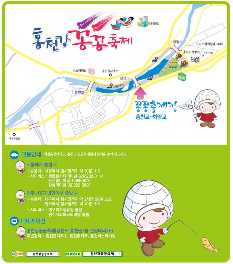 홍천강 꽁꽁축제 꽁꽁축제장 홍천교~화양교 교통안내 서울에서 출발시 승용차 : 서울에서 행사장까지 50분 소요 시외버스 : 센트럴시티터미널 02)6282-0114 동서울터미널 1688-5979 상봉터미널 02)323-5885 원주 대구 방면에서 출발 시 승용차 : 대구에서 행사장까지 약 2시간 30분 소요 원주에서 행사장까지 약 40분 소요 시외버스 : 대구북부정유장 출발 원주시외버스 터미널 출발 네비게이션 홍천강꽁축제(강원도 홍천군 읍 신장대리 85) 주변검색 홍천읍사무소, 홍천우체국, 홍청버스터미널 