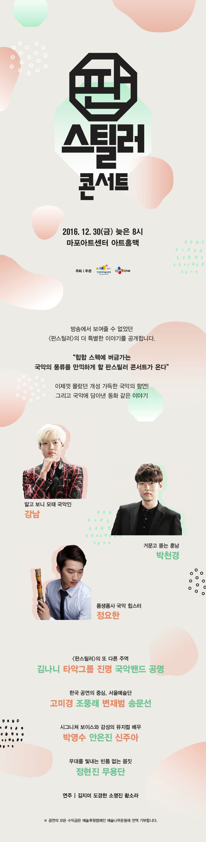 판스틸러 콘서트 2016. 12.30(금) 늦은 8시 마포아트센터 아트홀맥 방송에서 보여줄 수 없었던 판스틸러의 더 특별한 이야기를 공개합니다. 힙합 스웩에 버금가는 국악의 풀류를 만끽하게 할 판스틸러 콘서트가 온다 이제껏 몰랐던 개성 가득한 국악의 향연! 그리고 국악에 담아낸 동화같은 이야기 강남 박천경 정요한 판스틸러의 또 다른 주역 김나니 타악그룹 진명 국악밴드 공명 한국 공연 중심, 서울예술단 고미경 조풍래 변재범 송문선 시그니쳐 보이스와 감성의 뮤지컬 배우 박영수 안은진 신주아 무대를 빛내는 빈틈없는 몸짓 정현진 무용단 연주 김지미 도경환 소명진 황소라 공연 모든 수익금은 예술후원캠페인 예술나무운동에 전액 기부합니다.