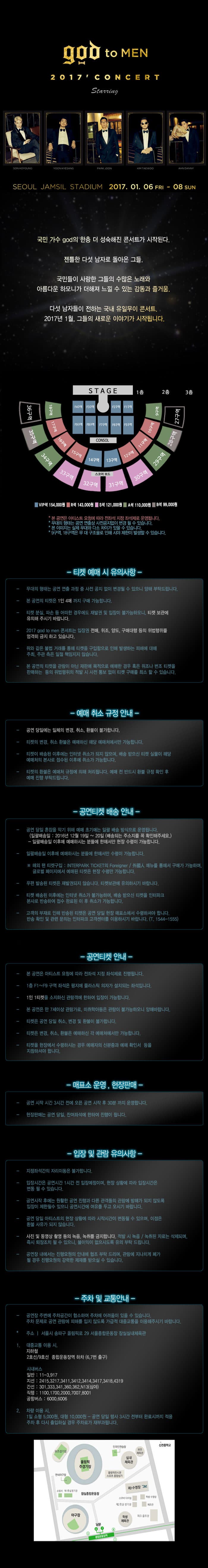 god to MEN 2017 concert seoul jamsil stadium 2017.01.06. fri ~ 08 sun 국민 가수 god의 한층 더 성숙해진 콘서트가 시작된다. 젠틀한 다섯 남자로 돌아온 그들. 국민들이 사랑한 그들의 수많은 노래와 아름다운 하모니가 더해져 느낄 수 있는 감동과 즐거움. 다섯 남자들이 전하는 국내 유일무이 콘서트. 2017년 1월, 그들의 새로운 이야기가 시작됩니다. vip석 154,000원 r석 143,000원 s석 121,000원 a석 110,000원 b석 99,000원 티켓 예매 시 유의사항 예매 취소 규정 안내 공연 티켓배송 안내 공연 티켓 안내 매표소 운영, 현장판매 입장 및 관람 유의사항 주차 및 교통안내