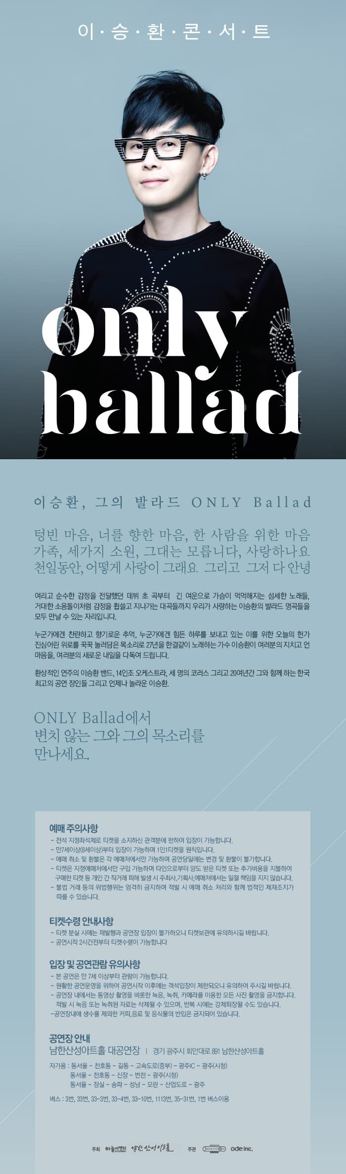 Only ballad 이승환, 그의 발라드 ONLY Ballad 텅빈 마은, 너를 향한 마음, 한 사람을 위한 마음 가족, 세가지 소원, 그대는 모릅니다, 사랑하나요 천일동안, 어떻게 사랑이 그래요 그리고 그저 다 안녕 여리고 순수한 감정을 전달 했던 데뷔 초 곡부터 긴 여운으로 가슴이 먹먹해지는 섬세한 노래들, 거대한 소용돌이처럼 감정을 흽쓸고 지나가는 대곡들까지 우리가 사랑하는 이승환의 발라드 명곡들을 모두 만날 수 있는 자리입니다. 누군가에겐 찬란하고 향기로운 추억, 누군가에겜 힘든 하루를 보내고 있는 이를 위한 오늘의 헌가 진심어린 위로를 꾹꾹 눌러담은 목소리로 27년을 한결같이 노래하는 가수 이승환이 여러분의 지치고 언마음을, 여러분의 새로운 내일을 다독여 드립니다. 환상적인 연주의 이승환 밴드, 14인조 오케스트라, 세 명의 코러스 그리고 20여년간 그와 함께하는 한국 최고의 공연 장인들 그리고 언제나 놀라운 이승환 ONLY Ballad에서 변치 않는 그와 그의 목소리를 만나세요. 예매주의사항 티켓수령 안내사항 입장 및 공연관람 유의사항 공연장 안내 남한산성아트홀 대공연장