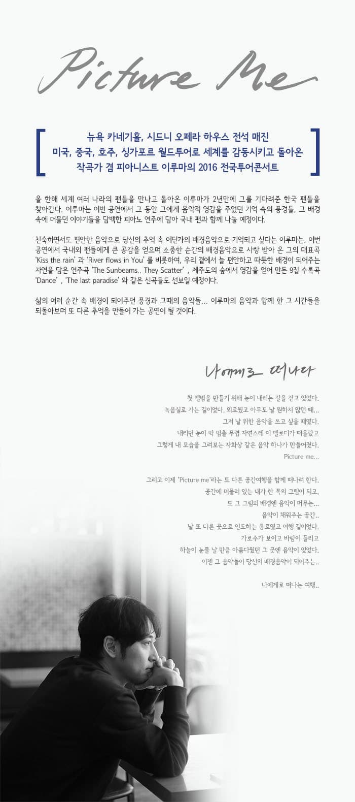 Picture Me 뉴욕 카네기홀 시드니 오페라 하우스 전석 매진 미국 중국 호주 싱가포르 월드투어로 세계를 감동시키고 돌아온 작곡가 겸 피아니스트 이루마의 2016 전국투어콘서트 올 한해 세계 여러 나라의 팬들을 만나고 돌아온 이루마가 2년만에 그를 기다려준 한국 팬들을 찾아간다. 이루마는 이번 공연에서 그 동안 그에게 음악적 영감을 주었던 기억 속의 풍경들 그 배경 속에 머물던 이야기들을 담백한 피아노 연주에 담아 국내 팬과 함께 나눌 예정이다. 친숙하면서도 편안한 음악으로 당신의 추억 속 어딘가의 배경음악으로 기억되고 싶다는 이루마는 이번 공연에서 국내외 팬들에게 큰 공감을 얻으며 소중한 순간의 배경음악으로 사랑 받아 온 그의 대표곡 Kiss the rain 과 River flows in You 를 비롯하여 우리 곁에서 늘 편안하고 따뜻한 배경이 되어주는 자연을 담은 연주곡 The S unbeams They Scatter 제주도의 숲에서 영감을 얻어 만든 9집 수록곡 Dance The last paradise와 같은 신곡들도 선보일 예정이다. 삶의 여러 순간 속 배경이 되어주던 풍경과 그때의 음악들... 이루마의 음악과 함께 한 그 시간들을 되돌아보며 또 다른 추억을 만드러가는 공연이 될 것이다. 나에게로 떠나다 첫 앨범을 만들기 위해 눈이 내리는 길을 걷고 있었다. 녹음실로 가는 길이었다. 외로웠고 아무도 날 원하지 않던 때... 그저 날위 한 음악을 쓰고 싶을 때였다. 내리던 눈이 막 멈출 무렵 자연스레 이 멜로디가 떠올랐고 그렇게 내 모습을 그려보는 자화상 같은 음악하나가 만들어졌다. Picture me... 그리고 이제 Picture me라는 또 다른 공간여행을 함께 떠나려 한다. 공간에 머물러 있는 내가 한 폭의 그림이 되고.. 또 그 그림의 배경엔 음악이 머무는... 음악이 채워주는 공간.. 날 또 다른 곳으로 인도하는 통로였고 여행 길이었다. 가로수가 보이고 바람이 들리고 하늘이 눈물 날 만큼 아름다웠던 그 곳엔 음악이 있었다. 이젠 그 음악들이 당신의 배경음악이 되어주는..나에게로 떠나는 여행..