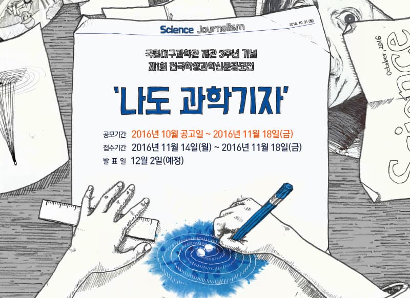 Sclence Journalism 2016.10.31.(월) 나도 과학자 국립대구과학관은 매일 신문사, 전자신문사와 공동으로 대한민국 과학기술 50주년과 과학관 개관 3주년을 기념해 초 중학생을 대상으로 제 1회 전국학생과학신문 공모전 나도 과학자를 개최합니다. 나도 과학기자가 되어 마은대로 나만의 지면을 꾸며보세요. 자기주도적과학 기사 기획, 취재, 기사작성, 신문 편집 과정은 과학 인문학적 사고력 향상에 많은 도움이 될 것입니다. 학생 여러분들의 참여와 선생님, 학부모들의 많은 관심 부탁드립니다.