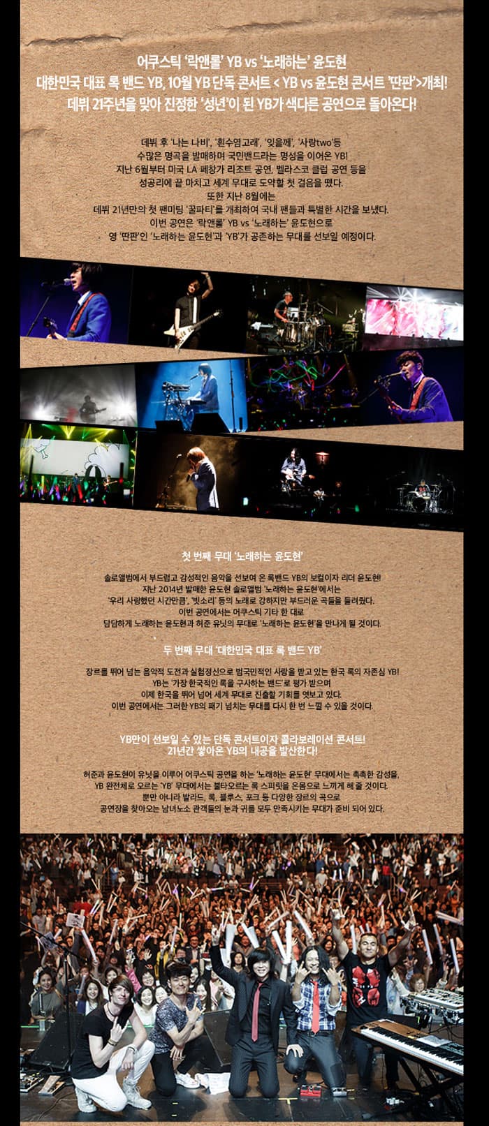  어쿠스틱 락앤롤 YB vs 노래하는 윤도현 대한민국 대표 록밴드 YB, 연말 YB단독콘서트 YB vs 윤도현 콘서트 딴판 개최! 데뷔 21주년을 맞아 진정한 성년이 된 YB가 색다른 고연으로 돌아온다! 데비후 나는 나비, 흰수염고래, 잊을께, 사랑two 등 수많은 명곡을 바매하며 국민밴드라는 명성을 이어온 YB! 지난6월부터 미국 LA 페창가 리조트 공연, 벨라슼 클럽 공연 등을 성공리에 끝 마치고 세계 무대로 도약할 첫 걸음을 뗐다. 또한 지난 8월에는 데뷔 21년만의 첫 팬미팅 꿀파티를 개최하여 국내 팬들과 특별한 시간을 보냈다. 이번 공연은 락앤롤 YB vs 노래하는 윤도현으로 영딴판인 노래하는 윤도현과 YB가 공존하는 무대를 선보일 예정이다. 첫 번째 무대 노래하는 윤도현 두 번째 무대 대한민국 대표 록 밴드 YB YB만이 선보일 수 있는 단독 콘서트이자 콜라보레이션 콘서트! 21년간 쌓아온 YB의 내공을 발산한다! 찾아오시는 길 광주광역시 북구 북문대로 60(운암동) 문화예술회관 앞 문화예술회관 앞(동문) 문화예술회관 앞(서문) 주차시설 