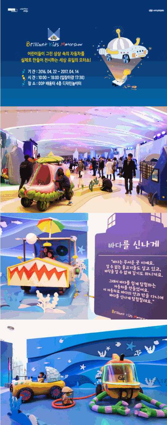 Brilliant Kids Motashow 어린이들이 그린 상상 속의 자동차를 실제로 만들어 전시하는 세상유일의 모터쇼! 기간: 2016.04.22. ~ 2017.04.14. 시간:10:00～18:00 (입장마감 17:30) 장소 DDR 배움터 4층 디자인놀이터 바다를 신나게 바다는 무서운 곳이에요, 알 수 없는 물고기들고 살고 있소, 바닥을 알 수 없게 탐험하는 자동차를 만들었어요. 이 자동차로 바다의 안과 밖을 다니며 바다를 신나게 탐험할래요.