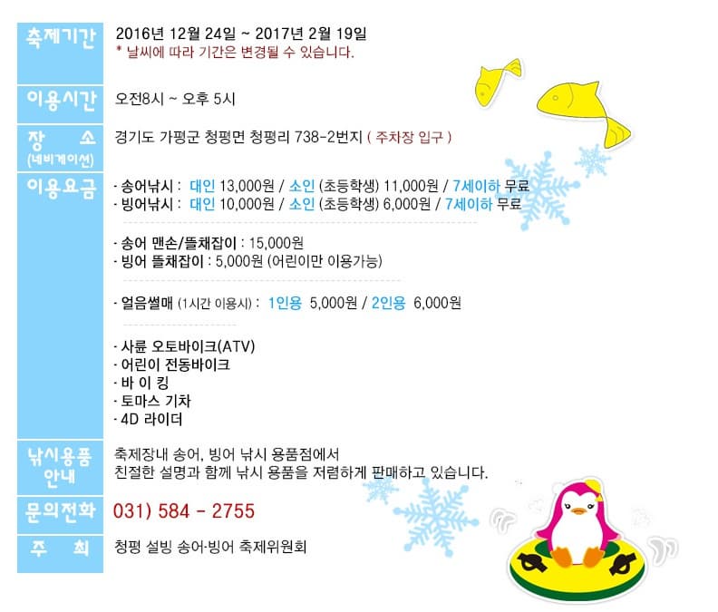 축제기간  2016년12월24일 ~ 2017년02월19일 날씨에따라 기간은 변경될 수 있습니다. 이용시간 오전8시~ 오후5시 장소(네비게이션)  경기도 가평군 청평면 청평리 738-2번지 (주차장입구) 이용요금 송어낚시 : 대인 13,000원 / 소인 (초등학생) 11,000원 / 7세이하 무료 빙어낚시 : 대인 10,000원 /소인 (초등학생) 6,000원 / 7세이하 무료 얼음썰매 (1시간 이용시) : 1인용 5,000원 / 2인용 6,000원 사륜오토바이크 (ATV) 어린이 전동바이크 바이킹 토마스 기차 4D라이더 낚시용품안내 :축제장내 송어, 빙어 낚시용품점에서 친절한 설명과함께 낚시용품을 저렴하게 판매하고 있습니다. 문의전화 031) 584-2755 주최 청평 설빙 송어 빙어 축제위원회