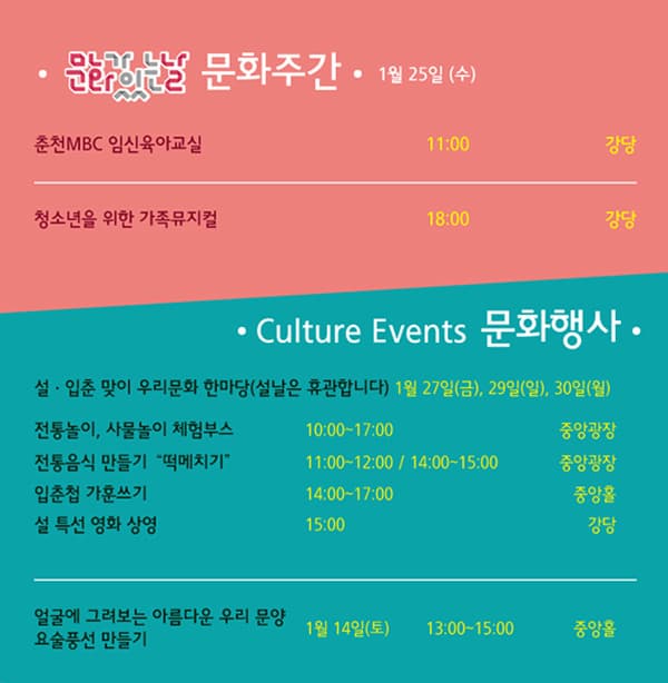 문화가있는날 문화주간 1월 25일 (수) 춘천 MBC 임신육아교실 11:00 강당 청소년을 위한 가족뮤지컬 18:00 강당 Culture Events 문화행사 서 입춘 맞이 우리문화 한마당(설날은 휴관합니다) 1월 27일(금), 29일(일), 30일(월) 전통놀이, 사물놀이 체험부스 10:00~17:00 중앙광장 전통음식 만들기 떡메치기 11:00~12:00 / 14:00~15:00 중아광장 입춘첩 가훈쓰기 14:00~17:00 중앙홀 설 특선 영화 상영 15:00 강당 얼굴에 그려보는 아름다운 우리 문양 요술풍선 만들기 1월 14일(토) 13:00~15:00 중앙홀