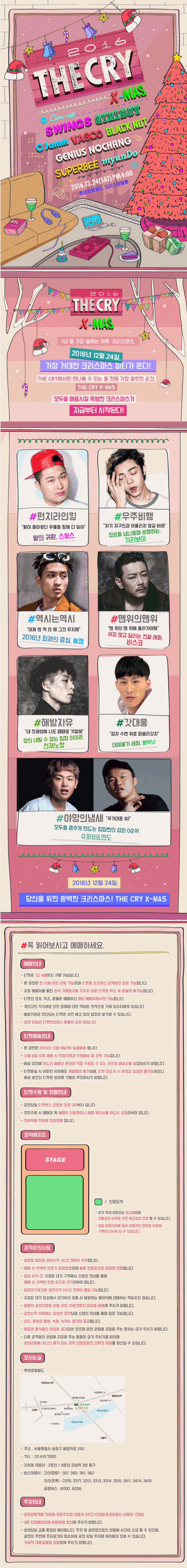 라인업 : 스윙스, 기리보이, 씨잼, 바스코, 천재노창, 블랙넛, 슈퍼비, 면도 1년 중 가장 설레는 하루, 크리스마스 2016년 12월 24일, 가장 거대한 크리스마스 파티가 온다! THE CRY에서만 만나볼 수 있는 올 한해 가장 짜릿한 순간, THE CRY X-MAS 모두를 매료시킬 특별한 크리스마스가 지금부터 시작된다! #펀치라인킹 황이 돌아왔다 무릎들 땅에 다 닿아 왕의 귀환 스윙스 #우주비행 저기 지구인과 어울리지 않길 바래 장르를 넘나들며 비행하는 기리보이 #역시는역시 이젠 센 척 안 해 그건 유치해 2016년 화제의 중심 씨잼 #맨위의맨위 맨 위의 맨 위에 올라가야해 쉬지않고 달리는 진짜 래퍼 바스코 #해방자유 내 천재성에 나도 때때로 기절해 정의 내릴 수 없는 힙합 아이콘 천재노창 #갓대웅 점차 수면 위로 떠올라갔지 대체불가 래퍼 블랙넛 #야망의냄새 국가대표 82 모두를 춤추게 만드는 힘합씬의 섭외 0순위 슈퍼비＆면도 2016년 12월 24일, 당신을 위한 완벽한 크리스마스! THE CRY X-MAS!