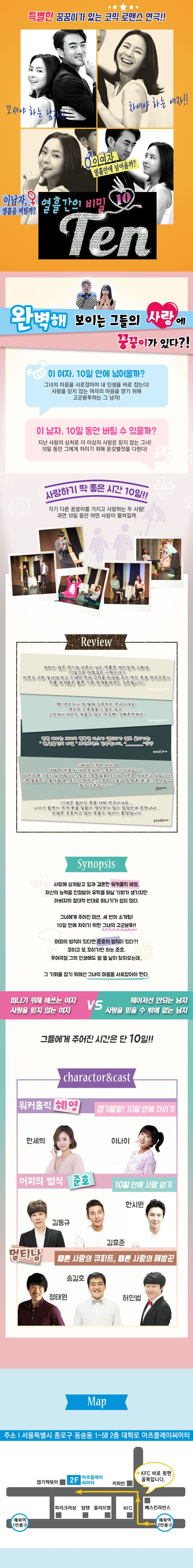 특별한 꿍꿍이가 있는 코믹 로맨스 연극!! 꼬셔야 하는 남자!! 차여야 하는 여자!! 이남자, 열흘을 버틸까? 이 여자, 열흘안에 넘어올까? 열흘가느이 비밀 Ten 완벽해 보이는 그들의 사랑에 꿍꿍이가 있다?! 이 여자, 10일 안에 넘어올까? 그녀의 마음을 사로잡아야 내 인생을 바로 잡는다! 사랑을 믿지 않는 여자의 마음을 얻기 위해 고군분투하는 그 남자! 이 남자, 10일 동안 버틸 수 있을까? 지난 사랑의 상처로 더 이상의 사랑은 믿지 않는 그녀! 10일 동안 그에게 차이기 위해 온갖별짓을 다한다! 사랑하기 딱 좋은 시간 10일!! 각기 다른 꿍꿍이르 가지고 사랑하는 두 사람! 과연 10일 동안 어떤 사랑이 펼쳐질까 Review 과하지 않은 연기와 여운이 남는 연출로 재치있게 그려낸 10일간의 마법같은 사랑이야기 바쁘고 고된 일앗에 잊고 지냈던 연애 감정을 되살려 주는 멋진 로코 연극으로서 커플 관객들은 물론 가족 관객들에게도 강추합니다! -publicage**- 텐! 연인이나 썸 탈때 강추하는 연극이에요! 연인의 소중함을 느낄 수 있고, 그안에서 재미도 찾을 수 있는 연극 텐! 강력 추천해요! -sonhyun**- 빵빵 터지는 재미와 행복한 미소가 입꼬리가 절로 올라가는 텐, 열흘간의 비밀 코믹로맨스 강추합니다. -mm87**- 사랑의 진정한 의미에 대해 한 번쯤 되새겨 보았던 소중한 시간이었습니다. 이 연극 꼭!! 보시길 바랍니다. 절대!! 후회 없을 것이라 단연코 장단하고 싶습니다. 기분 꿀꿀하고 울적할 때, 또는 사랑하는, 소중한 이들과 함께 꼭! 꼭! 꼭!! 보셔요 절대 강추입니다. -jjss**- 10년은 젊어진 웃음 대박 연극이네요.. 나이가 들면서 크게 웃을 일들이 생각보다 많이 않았는데 공연내내... 리얼로 호흥하고 많이 웃을 수 있어서 좋았답니다. -pxs65*- synopsis 사랑에 상처받고 일과 결혼한 워커홀릭 혜영, 자신의 능력을 인정받아 유학을 떠날 기회가 생기지만 아버지의 절대적 반대로 떠나가기가 쉽지 않다. 그녀에게 주어진 미션, 세 번의 소개팅! 10일 안에 차이기 위한 그녀의 고군분투! 머피의 법칙이 있다면 준호의 법칙이 있다?! 꼬이고 또 꼬이기만 하는 준호, 우여곡절 그이 인생에도 볕 뜰 날이 찾아오는데.. 그 기회를 잡기 우해선 그녀의 마음을 사롭잡아야 한다. 떠나기 위해 애쓰는 여자 사랑을 믿지 않는 여자 VS 헤어져선 안되는 남자 사랑을 믿을 수 밖에 없는 남자 그들에게 주어진 시간은 단 10일!! charactor 앤 cast 워커홀릭 혜영 엽기발랄! 10일 안에 차이기 역에 한세희 이나이 머피의 법칙 준호 10일 안에 사랑 얻기 역에 김동규 김효준 한시원 멀티남 때론 사랑이ㅡ 큐피트, 때론 사랑의 해방꾼 역에 정태원 송길호 허인범 Map 주소 서울특별시 종로구 동숭도 ㅇ1-58 2층 대학로 아츠플레이씨어터 혜화역 2번 출구 KFC 바로 뒷편 골목입니다.