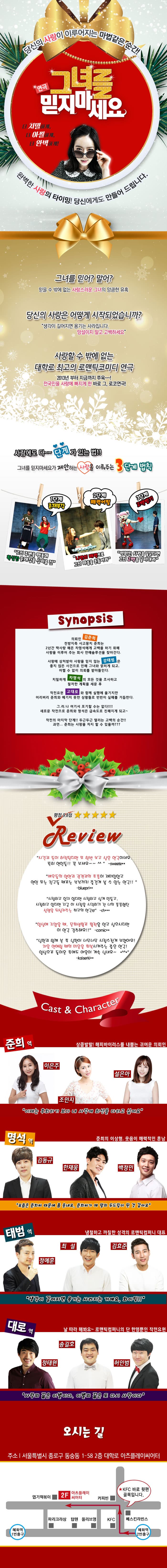 당신의 사랑이 이루어지는 마법같은 순간! 연극 그녀를 믿지마세요 더 치밀하게, 더 아찔하게, 더 완벽하게! 완벽한 사랑의 타이밍! 당신에게도 만들어 드립니다. 그녀를 믿어? 말어? 믿을 수 밖에 없는 사랑스러운 그녕의 앙큼한 유혹 당신의 사랑은 어떻게 시작되었습니까? 생각이 길어지면 용기는 사라집니다. 망설이지 말고 고백하세요 사랑할 수 밖에 없는 대학로 최고의 로맨틱코미디 연극 2013년 부터 지금까지 쭈욱~~! 전국민을 사랑하게 빠지게 한 바로 그, 로코연극! 사랑에도 다~~ 단계가 있는 법!! 그녀를 믿지마세요가 제안하는 사랑을 이뤄주는 3단계 법칙  1단계 존재부각 그의 주변을 맴돌며 확실한 존재감을 심어줄 것 2단계 매력어필 나만의 매력으로 그의 마음을 흔들어라 3단계 고백받기 영원한 사랑을 꿈꾼다면 그의 고백을 끌어내라  Synopsis 의뢰인 김준희 천방지축 사고뭉치 준희는 2년간 짝사랑 해온 차명석에게 고백을 하기 위해 사랑을 이루어 주는호사 연애솔루션을 찾아간다. 사랑에 상청받아 사랑을 믿지 않는 강태범은 좋지 않은 사건으로 인해 그녀와 얽히게 되고, 어쩔 수 없이 의뢰를 받아들인다. 치밀하게 차명석의 모든 것을 조사고 철저한 계획을 세운 후 작전요원 고대로와 함께 실행에 옮기지만 어리버리 준희와 예기치 못한 상황등로 번번이 실패를 거듭한다. 그러나 여기서 포기할 수 는 없다!!!! 새로운 작전으로 준희와 명석은 급속도로 친해지게 되고~ 작전의 마지막 단계!! 두근두근 떨리는 고백의 순가!! 과연... 준희는 사랑을 할 수 있을까??? 평점 9.8점 Review 시간과 돈이 허락된다면 또 한번 보고 싶은 연극이네요. 특히 연인들!! 꼭 보세요~~^^ -sweete** 배우들의 열연과 관객과의 호흡이 재미있었고 연인 또는 친구들 때로는 부부끼리 즐겁게 볼 수 있는 연극!! -bluepri** 사랑하고 있지 않다면 사랑하고 싶게 만들고, 사랑하고 있다면 지금 이 사랑을 시작하기 전 나의 풋풋해떤 설렘을 되살려주는 최고의 연극 -ch*** 일상에 지쳤을 때, 문화생활로 활력을 얻고 싶으시다면 이 연극 강추해요!! -comic** 남편과 함께 본 후 남편이 너무너무 사랑스럽게 보였어요! 처음 연애할 때의 마음을 회복시켜주는 좋은 연극! 일상으로 돌아온 후에도 여운이 계속 남네요~ -kaiserki** Cast 앤 Character 상큼발랄! 해피바이러스를 내뿜는 귀여운 의뢰인 준희 역 이은주, 조민지, 설은아 이제는 후회하기 보다 내 사랑에 최선을 다하고 싶어요 준희의 이상형, 웃음이 매력적인 훈남 명석 역 김동규, 한재웅, 백정민 요즘은 준희씨 때문에 좀 웃네요. 준희씨가 제 맘의 두드림이 된 것 같아요 냉청하고 까칠한 성격의 로맨틱컴퍼니 대표 태범 역 정예훈, 최설, 김효준 생각이 짙어지면 용기는 사라지는 거예요, 화이팅!! 날 따라 해봐요~ 로맨틱컴퍼니의 단 한명뿐이 작전요원 대로역 정태원, 송길호, 허인범 사랑의 끝은 이별이다. 이별의 끝은 또 다시 사랑이다 오시는 길 주소 서울특별시 종로구 동숭동 1-58 2층 대학로 아츠플레이씨어터 혜화역 2번출구 KFC 바로 뒷편 골목입니다.