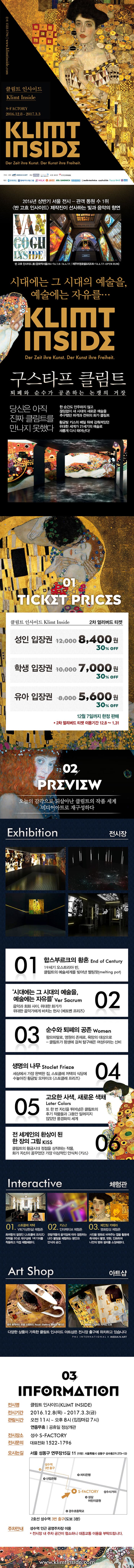 2016년 상반기 서울 전시 - 관객 동원 수 1위 반고흐인사이드 제작진이 선사하는 빛과 음악의 향연 시대에는 그 시대의 예술을, 예술에는 자유를... 구스타프 클림트 퇴폐와 순수가 공존하는 논쟁의 거장 당신은 아직 진짜 클림트를 만나지 못했다. 한 순간도 안주하지 않고 끊임없이 새 시대의 새로운 예술을 추구했던 파격과 전위의 화가 클림트 황금빛 키스의 베일 뒤에 감춰져 있던 위대한 세계가 21세기의 예술로 새롭게 다시 태어난다