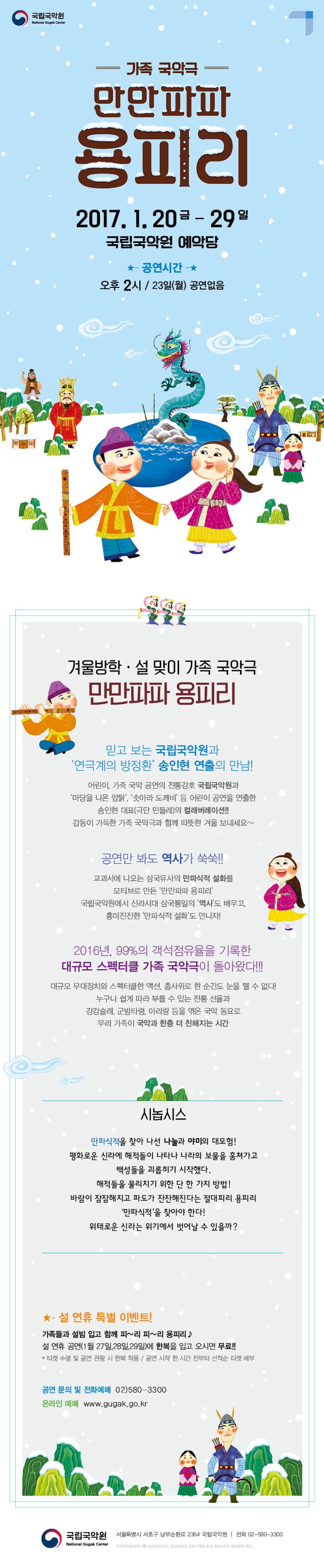 국립국악원 가족 국악극 만만파파 용피리 2017.1.20 금 - 29 일 국립국악원 예악당 공연시간 오후2시 / 23일(월) 공연없음 겨울방학 설 맞이 가족 국악극 만만파파 용피리 믿고보는 국립국악원과 연극계의 방정환 송인현 연출의 만남! 어린이, 가족 국악 공연의 전통강호 국립국악원과 마당을 나온 암탉, 솟아라 도깨비 등 어린이 공연을 연출한 송인현 대표(극단 민들레)의 컬래버레이션!! 감동이 가득한 가족 국악극과 함께 따뜻한 겨울 보내세요~ 공연만 봐도 역사가 쑥쑥!! 교과서에 나오는 삼국유사의 만파식적 설화를 모티브로 만든 만만파파 용피리 국립국악원에서 신라시대 삼국통일의 역사도 배우고, 흥미진진한 만파식적 설화도 만나자! 2016년, 99%의 객석점유율을 기록한 대규모 스페터클 가족 국악극이 돌아왔다!!! 대규모 무대장치와 스펙터클한 액션, 춤사위로 한 순간도 눈을 뗄 수 없다! 누구나 쉽게 따라 부를 수 있는 전통 선율과 강강술래, 군밤타령, 아리랑 등을 엮은 국악 동요로 우리 가족이 국악과 한증 더 친해지는 시간 시놉시스 만파식적을 찾아 나선 나눌과 야미의 대모험! 평화로운 신라에 해적들이 나타나 나라의 보물을 훔쳐가고 백성들을 괴롭히기 시작했다. 해적들을 물리치기 위한 단 한 가지 방법! 바람이 잠잠해지고 파도가 잔잔해진다는 절대 피리 용피리 만파식적을 찾아야 한다! 위태로운 신라는 위기에서 벗어날 수 있을까? ★- 설 연휴 특별 이벤트! 가족들과 설빔 입고 함께 피~리 피~리 용피리♪ 설 연휴 공연(1월 27일,28일,29일)에 한복을 입고 오시면 무료!! * 티켓 수령 및 공연 관람 시 한복 착용 / 공연 시작 한 시간 전부터 선착순 티켓 배부 공연 문의 및 전화예매 02-580-3300 온라인 예매 www.gugak.go.kr 국립국악원 서울특별시 서초구 남부순환로 2364 국립국악원 전화 02-580-3300