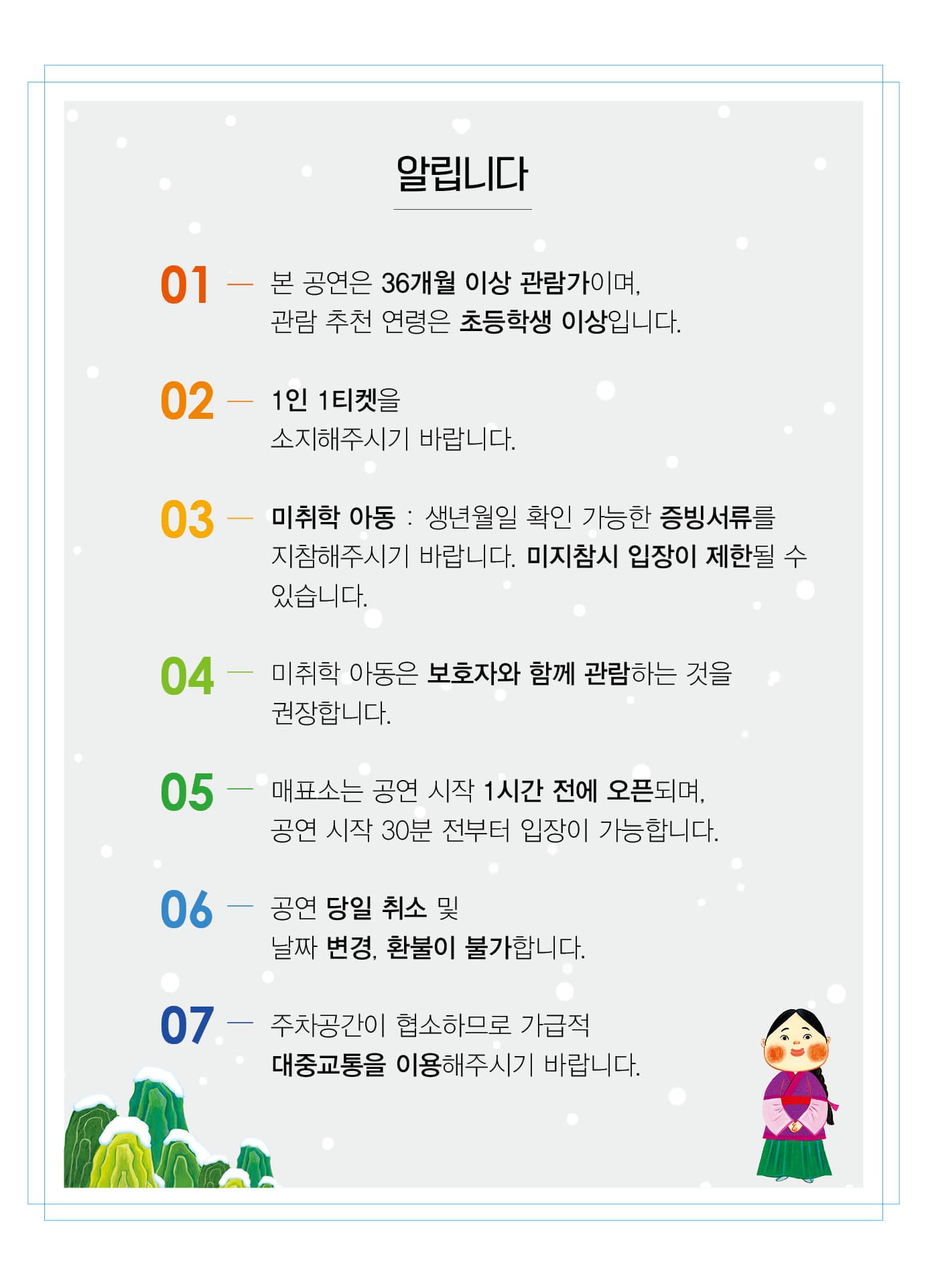 01 본 공연은 36개월 이상 관람가이며 관람 추천연령은 초등학생 이상입니다. 02 1인1티켓을 소지해주시기 바랍니다 03 미취학아동 : 생년월일 확인 가능한 증빙서류를 지참해주시기 바랍니다. 미지참시 입장이 제한될 수 있습니다. 04 미취학아동은 보호자와 함께 관람하는 것을 권장합니다. 05 매표소는 공연시작 1시간 전에 오픈되며 공연시작 30분전부터 입장이 가능합니다. 06 공연 당일 취소 및 날짜 변경, 환불이 불가합니다. 07 주차공간이 협소하므로 가급적 대중교통을 이용해주시기 바랍니다