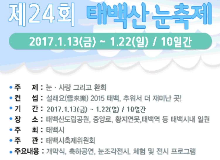 제24회 태백산 눈축제 2017.1.13.(금) ~ 1.22(일) / 10일간 주제 : 눈 사랑 그리고 환희 컨셉:설래요 2015 태백, 추워서 더 재미난 곳! 기간: 2017.2.13.(금) - 1.22(일) / 10일간 장소 : 태백산도립공원,중앙로, 황지연못, 태백역 등 태백시내 일원 주최: 태백시 주관 태백시축제위원회 주요내용 : 개막식, 축하공연, 눈조각전시, 체험 및 전시 프로그램 