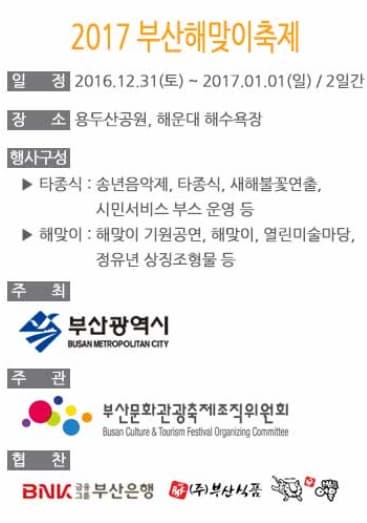 2017 부산 해맞이축제 일정2016.12.31(토) ~ 2017.01.01(일) / 2일간 장소 용두산공원, 해운대 해수욕장 행사구성 타종식 : 송년음악제, 타종식, 새해불꽃연출, 시민서비스 부스 운영 등 해맞이 : 해맞이 기원공연, 해맞이, 열린미술마당, 정유년 상징조형물 등 주최 부산광역시 주관 부산문화관관축제조직위원회 협찬 부산은행 부산식품 
