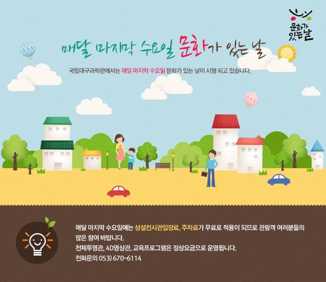 매달 마지막 수요일 문화가 있는날 국립대구과학관에서는 매달 마지막 수요일 문화가 있는 날이 시행되고 있습니다. 매달 마지막 수요일에는 사설전시관입장료, 주차료가 무료로 적용이 되므로 관람객 여러분들의 많은 참여 바랍니다. 천체투영관, 4D영상관, 교육프로그램은 정상요금으로 운영됩니다. 전화문의 053)670-6114