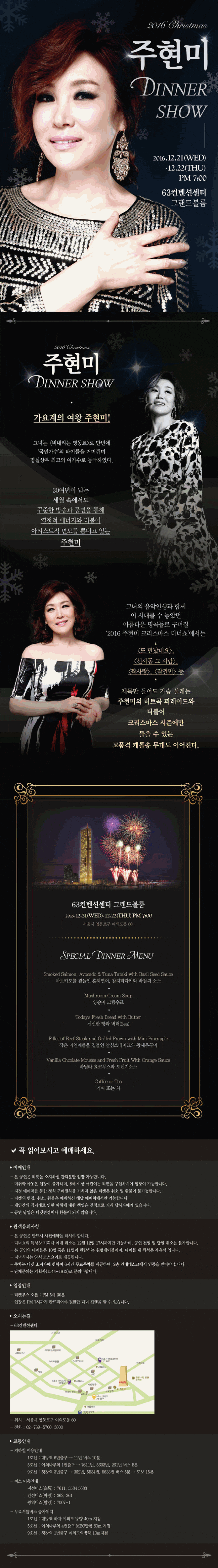 2016 주현미 2016.12.21(WED) 12.22(THU) PM 7:00 63컨벤션센터 그랜드볼룸 주현미 가요계의 여완 주현미! 그녀는 비내리는 영동교로 단번에 국민가수 의 타이틀을 거머쥐며 명실상부 최고의 여가수로 등극하였다. 30여년이 넘는 세월 속에서도 꾸주난 방송과 공연을 통해 열정적 에너지와 더불어 아티스트적 면모를 뽐내고 있는 주현미 그녀의 음악인생과 함께 이 시대를 수 놓았던 아름다운 명곡들로 꾸며질 2016 주현미 크리스마스 디너쇼 에ㅓ는 또만났네요 신사동 그사람 짝사랑 잠깐만 등 제목만 들어도 가슴 설레는 주현미의 히트곡 퍼레이드와 더불어 크리스마스 시증네만 들을 수 있는 고품격 캐롤송 무대도 이어진다