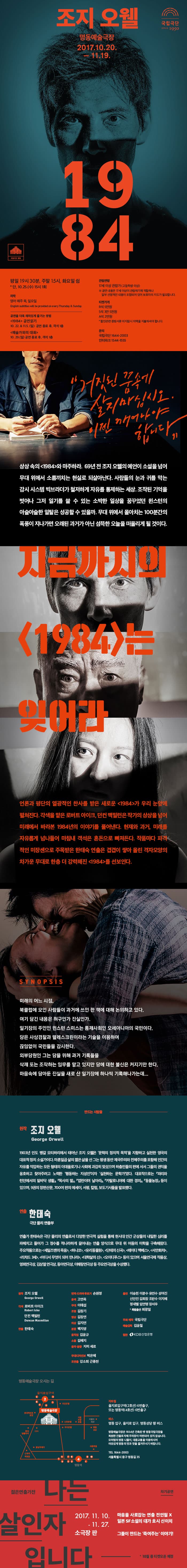 조지 오웰 명동예술극장 2017.10.20. - 11.19. 1984 국립극장 명동 평일 19시 30분, 주말 15시, 화요일 쉼 * 단 10.25(수) 15시 1회 자막 영어 매주 목, 일요일 공연을 더욱 재미있게 즐기는 방법 1984 공연읽기 10월 22일 과 11월 5일 일요일 공연 종료 후, 객석 1층 예술가의 대화 10월 29일 일요일 공연 종료 후, 객석 1층 관람연령 17세 이상 관람가(고등학생 이상) ※ 공연 내용은 17세 이상 관람하기에 적합하나 일부 선정적인 내용이 포함되어 있어 보호자의 지도가 필요합니다. 티켓가격 R석 5만원 S석 3만 5천원 A석 2만원 *할인관련 증빙 서류 미지참시 차액을 지불하셔야 합니다. 문의 국립극단 1644-2003 인터파크 1544-1555 거짓된 꿈속에 살지 마십시오. 이젠 깨어나야 합니다. 상상속의 1984와 마주하라. 69년 전 조지 오웰의 예언이 소설을 넘어 무대 위에서 소름끼치는 현실로 되살아난다. 사람들의 눈과 귀를 막는 감시 시스템 빅브라더가 철저하게 자유를 통제하는 세상. 조작된 기억을 벗어나 그저 일기를 쓸 수 잇는 소박한 일상을 꿈꾸었던 윈스턴의 아슬아슬한 일탄은 성공할 수 있을까. 무대 위에서 몰아치는 100분간의 폭풍이 지나가면 오래된 과거가 아닌 섬뜩한 오늘을 떠올리게 될 것이다. 지금까지의 1984는 잊어라 언론과 평단의 열광적인 찬사를 받은 새로운 1984가 우리 눈앞에 펼쳐진다. 각색을 맡은 로버트 아이크, 던컨 맥밀런은 작가의 상상을 넘어 미래에서 바라본 1984년의 이야기를 풀어낸다. 현재와 과거, 미래를 자유롭게 넘나들어 마침내 객석은 혼돈으로 빠져든다. 작품마다 파격적인 미장센으로 주목받은 한태숙 연출은 겹겹이 쌓아 올린 격자모양의 차가운 무대로 한층 더 강력해진 1984를 선보인다. 시놉시스 미래의 어느 시점, 북클럽에 모인 사람들이 과거에 쓰인 한 책에 대해 논의하고 있다. 여기 담기 내용은 허구인가 진실인가. 일기장의 주인인 윈스턴 스미스는 통제사회인 오세아니아의 국민이다. 당은 사상결찰과 텔레스크린이라는 기술을 이용하여 끊임없이 국민들을 감시한다. 외부당원인 그는 당을 위해 과거 기록들을 삭제 또는 조작하는 임무를 맡고 있지만 당에 대한 불신은 커지기만 한다. 마음속에 담아둔 진실을 새로 산 일기장에 하나씩 기록해나가는데... 만드는 사람들 원작 조지 오웰 George Orwell 1903년 인도 벵갈 모티하리에서 태어난 조지 오웰은 문학의 정치적 목적을 지향하고 실천한 영구의 대표적 정치 소설가이다. 마흔일곱살의 짧은 삶을 산 그는 평생동안 제국주의와 전체주의를 포함해 인간의 자유를 억압하는 모든 형태의 이데올로기나 사회에 과감히 맞섰으며 하층민들의 편에 서서 그들의 권악을 옹호하고 찾아주려고 노력한 행동하는 지성인이자 실천하는 문학가였다. 대표작으로는 파리와 런던에서의 밑바닥 생활, 목사의 딸, 엽란이여 날아라, 카탈로니아에 대한 경의, 동물농장 등이 있으며, 9권의 장편신문, 700여 편의 에세이, 서평, 칼럼, 보도기사들을 발표햇다. 연출 한태숙 극단 물리 연출부 연출가 한태숙은 극단 물리의 연출로서 다양한 연극적 실험을 통해 현시대 인간 군상들의 내밀한 심리를 파헤치고 들어가 그 정수를 적나라하게 끌어내는 연출 양식으로 무대 위 어둠의 미학을 구축해왔다. 주요작품으로는 세일즈맨의 죽음, 하나코, 유리동물원, 단테의 신곡, 레이디 맥베스, 서안화차, 리차드 3세, 어디서 무엇이 되어 만나라, 대학살의 신, 오이디푸스 등이 있으며 서울연극제 작품상, 영희연극상, 김상열연극상, 동아연극상, 이해랑연극상 등 주요연극상을 수상했다. 원작 조지 오웰 George Orwell 각색 로버트 아이크, 던컨 맥밀런 연출 한태숙 번역.드라마투르기 손원정 윤색 고연옥 무대 이태섭 조명 김창기 영상 김장연 의상 김지연 분장 백지영 움직임 김윤규 소품 김혜지 음악.음향 지미 세르 무대디자인보 박은혜 조연출 강소희 근종천 출연 이승헌 이문수 유연수 성여진 신안진 김희창 조판수 이지혜 정새별 임연명 장서우 *특별출연 최광일 주최.제작 국립극단 예술감독 김윤철 협찬 KDB산업은행 명동예술극장 오시는 길 지하철 을지로입구역(2호선) 6번출구, 또는 명동역(4호선) 6번출구 버스 명동 입구, 을지로 입구, 명동성당 행 버스 명동예술극장은 1934년 건축된 옛 명동국립극장을 복원한 건물로 자체 주차장이 마련되어 있지 않습니다. 모처럼의 명동 나들이, 대중교통을 이용하시어 여유있게 명동의 멋과 맛을 즐겨주시기 바랍니다. Tel 1644-2003 서울특별시 중구 명동길 35 차기공연 젊은연출가전 나는 살인자 입니다. 2017.11.10-11.27 소극장 판 마음을 사로잡는 연출 전인철X 일본 SF소설의 대가 호시 신인치 그들이 만드는 죽여주는 이야기! * 10월 중 티켓오픈 예정  