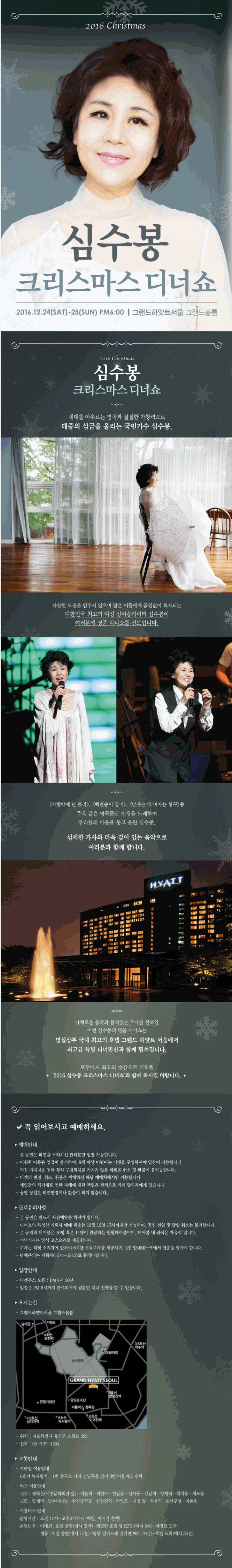 세대를 아우르는 명곡과 절절한 가창력으로 대중의 심금을 울리는 국민가수 심수봉. 다양한 도전을 멈추지 않으며 많은 이들에게 끊임없이 회자되는 대한민국 최고의 여성 싱어송라이터 심수봉이 여러분께 명품 디너쇼를 선보입니다. 사랑밖에 난 몰라, 백만송이 장미, 남자는 배 여자는 항구 등 주옥 같은 명곡들로 인생을 노래하며 우리들의 마음을 웃고 울린 심수봉. 섬세한 가사와 더욱 깊이 있는 음악으로 여러분과 함께 합니다. 다채로운 음악과 품격있는 무대를 선보일 이번 심수봉의 명품 디너쇼는 명실상부 국내 최고의 호텔 그랜드 하얏트 서울에서 최고급 특별 디너만찬과 함께 펼쳐집니다. 모두에게 최고의 순간으로 기억될 2016 심수봉 크리스마스 디너쇼와 함께 하시길 바랍니다.