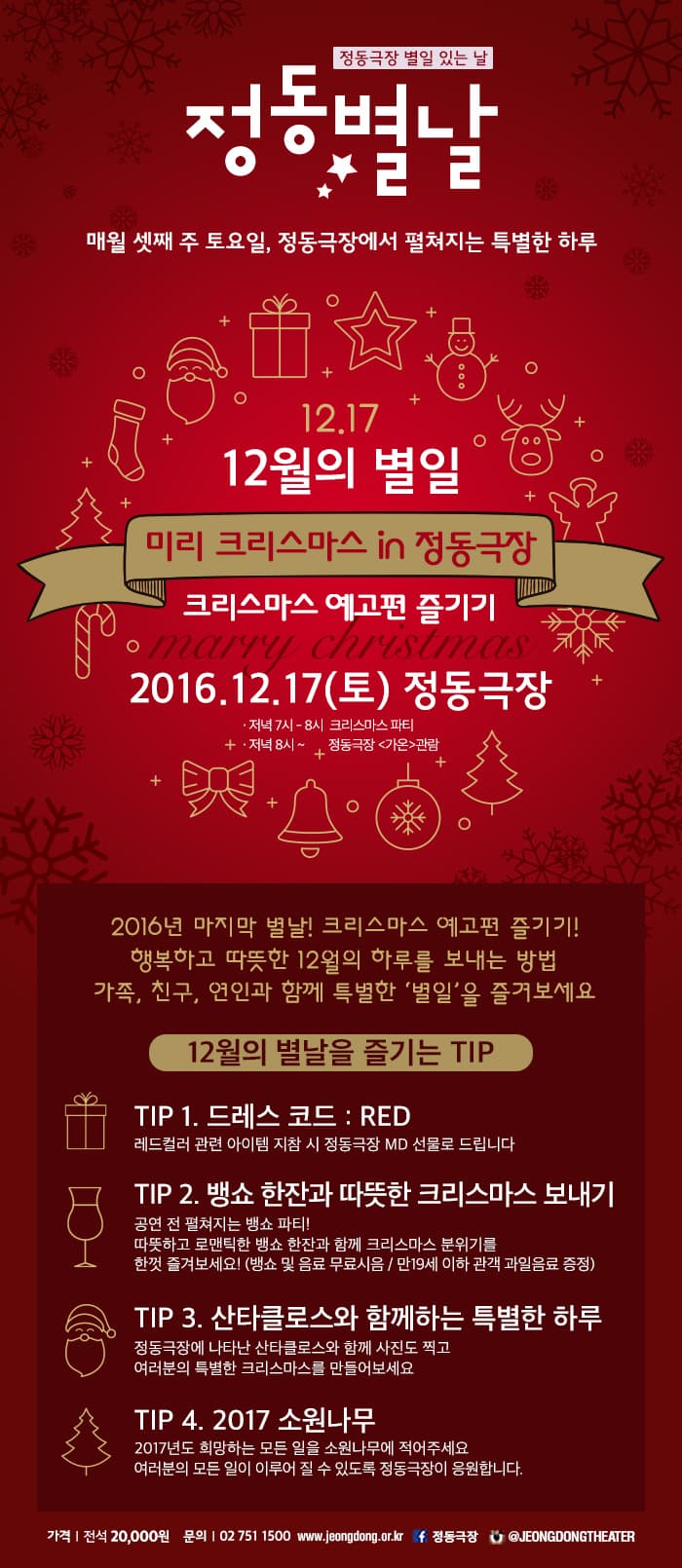 정동별날. 매월 셋째주 토요일, 정동극장에서 펼쳐지는 특별한 하루. 12월의 별일. 미리 크리스마스 in 정동극장. 크리스마스 예고편 즐기기. 2016. 12. 17(토) 정동극장. 2016년 마지막 별날! 크리스마스 예고편 즐기기! 행복하고 따뜻한 12월의 하루를 보내는 방법. 가족, 친구, 연인과 함께 특별한 '별일'을 즐겨보세요 12월의 별날을 즐기는 Tip.  Tip1. 드레스코드, RED. 레드컬러 관련 아이템 지참시 정동극장 MD 선물로 드립니다.  Tip2. 뱅쇼 한잔과 따뜻한 크리스마스 보내기. 공연전 펼쳐지는 뱅쇼 파티, 따뜻하고 로맨틱한 뱅쇼 한잔과 함께 크리스마스 분위글 한껏 즐겨보세요! (뱅쇼 및 음료 무료 시음 / 만 19세 이하 관객 과일음료 증정) Tip3. 산타클로스와 함께하는 특별한 하루. 정동극장에 나타난 산타클로스와 함께 사진도 찍고 여러분의 특별한 크리스마스를 만들어보세요. Tip4. 2017 소원나무. 2017년도 희망하는 모든 일을 소원나무에 적어주세요. 여러분의 모든 일이 이루어 질 수 있도록 정동극장이 응원합니다. 가격, 전석 20,000원. 문의 02-751-1500.